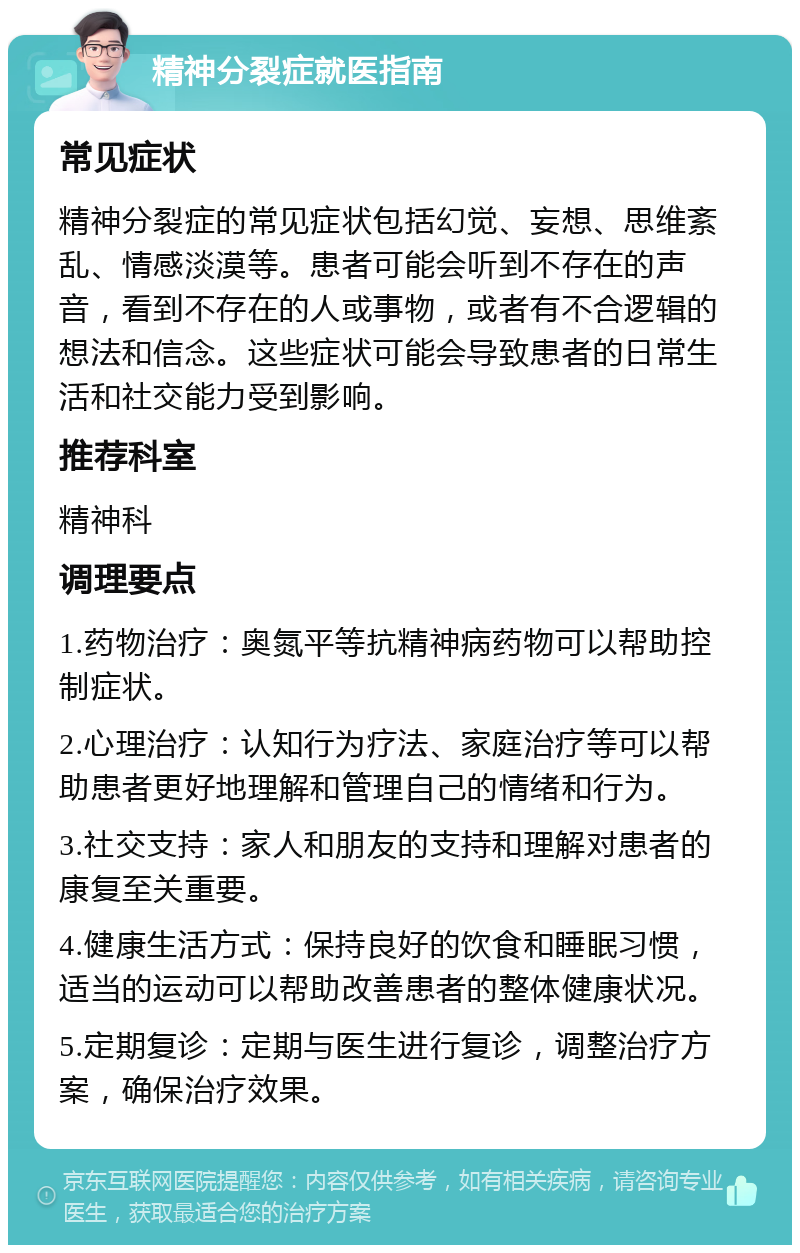 精神分裂症就医指南 常见症状 精神分裂症的常见症状包括幻觉、妄想、思维紊乱、情感淡漠等。患者可能会听到不存在的声音，看到不存在的人或事物，或者有不合逻辑的想法和信念。这些症状可能会导致患者的日常生活和社交能力受到影响。 推荐科室 精神科 调理要点 1.药物治疗：奥氮平等抗精神病药物可以帮助控制症状。 2.心理治疗：认知行为疗法、家庭治疗等可以帮助患者更好地理解和管理自己的情绪和行为。 3.社交支持：家人和朋友的支持和理解对患者的康复至关重要。 4.健康生活方式：保持良好的饮食和睡眠习惯，适当的运动可以帮助改善患者的整体健康状况。 5.定期复诊：定期与医生进行复诊，调整治疗方案，确保治疗效果。