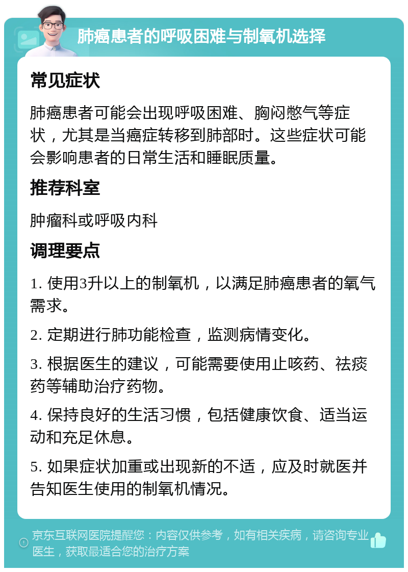 肺癌患者的呼吸困难与制氧机选择 常见症状 肺癌患者可能会出现呼吸困难、胸闷憋气等症状，尤其是当癌症转移到肺部时。这些症状可能会影响患者的日常生活和睡眠质量。 推荐科室 肿瘤科或呼吸内科 调理要点 1. 使用3升以上的制氧机，以满足肺癌患者的氧气需求。 2. 定期进行肺功能检查，监测病情变化。 3. 根据医生的建议，可能需要使用止咳药、祛痰药等辅助治疗药物。 4. 保持良好的生活习惯，包括健康饮食、适当运动和充足休息。 5. 如果症状加重或出现新的不适，应及时就医并告知医生使用的制氧机情况。