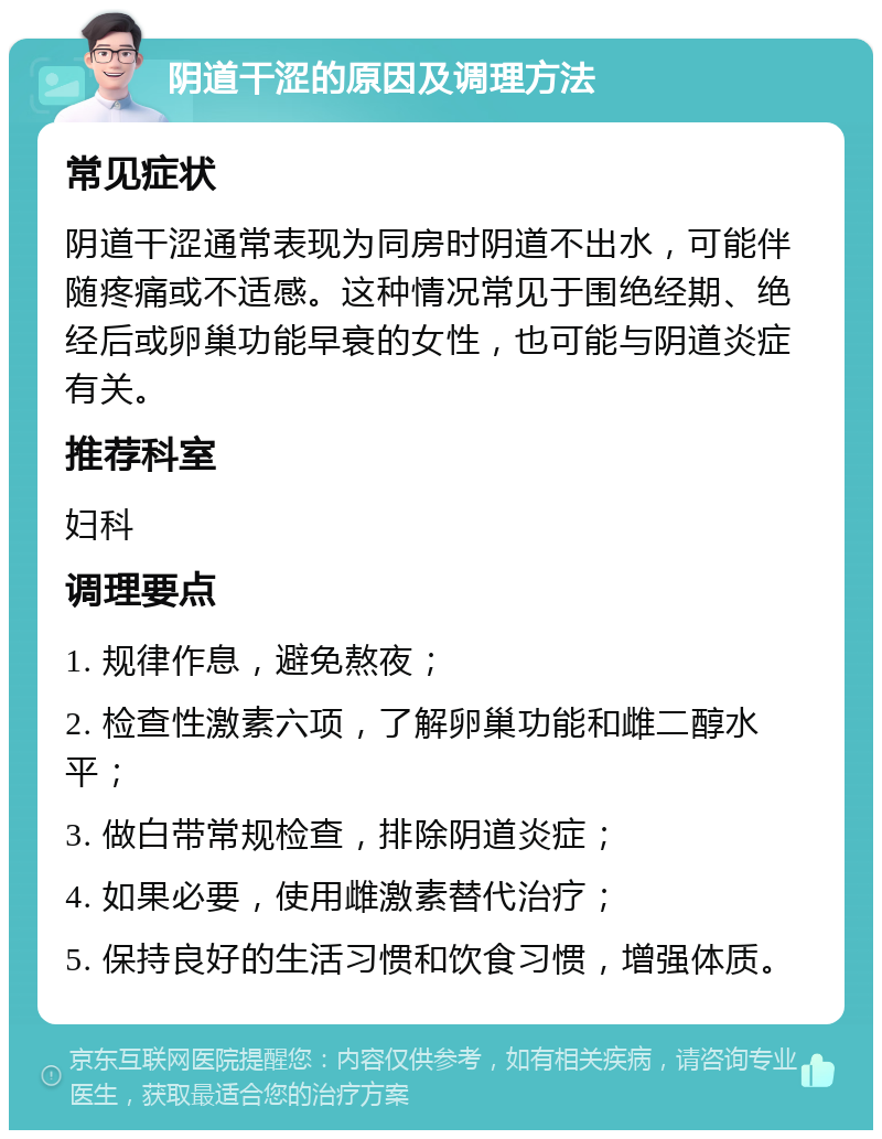 阴道干涩的原因及调理方法 常见症状 阴道干涩通常表现为同房时阴道不出水，可能伴随疼痛或不适感。这种情况常见于围绝经期、绝经后或卵巢功能早衰的女性，也可能与阴道炎症有关。 推荐科室 妇科 调理要点 1. 规律作息，避免熬夜； 2. 检查性激素六项，了解卵巢功能和雌二醇水平； 3. 做白带常规检查，排除阴道炎症； 4. 如果必要，使用雌激素替代治疗； 5. 保持良好的生活习惯和饮食习惯，增强体质。