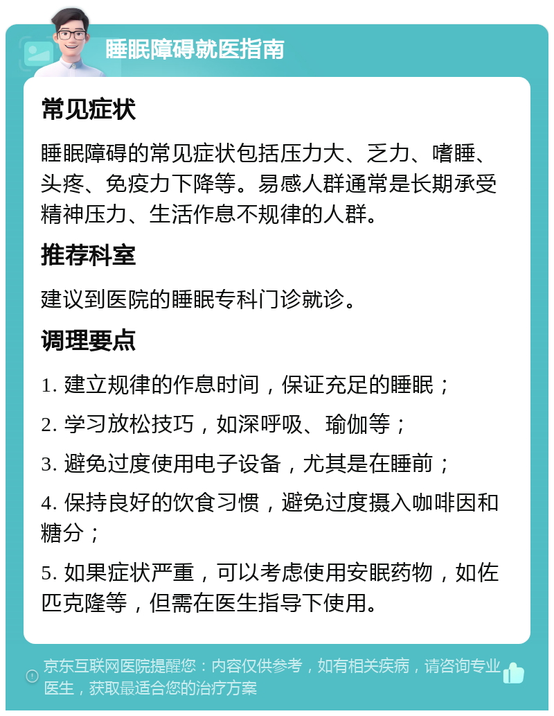 睡眠障碍就医指南 常见症状 睡眠障碍的常见症状包括压力大、乏力、嗜睡、头疼、免疫力下降等。易感人群通常是长期承受精神压力、生活作息不规律的人群。 推荐科室 建议到医院的睡眠专科门诊就诊。 调理要点 1. 建立规律的作息时间，保证充足的睡眠； 2. 学习放松技巧，如深呼吸、瑜伽等； 3. 避免过度使用电子设备，尤其是在睡前； 4. 保持良好的饮食习惯，避免过度摄入咖啡因和糖分； 5. 如果症状严重，可以考虑使用安眠药物，如佐匹克隆等，但需在医生指导下使用。