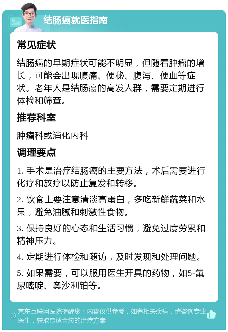 结肠癌就医指南 常见症状 结肠癌的早期症状可能不明显，但随着肿瘤的增长，可能会出现腹痛、便秘、腹泻、便血等症状。老年人是结肠癌的高发人群，需要定期进行体检和筛查。 推荐科室 肿瘤科或消化内科 调理要点 1. 手术是治疗结肠癌的主要方法，术后需要进行化疗和放疗以防止复发和转移。 2. 饮食上要注意清淡高蛋白，多吃新鲜蔬菜和水果，避免油腻和刺激性食物。 3. 保持良好的心态和生活习惯，避免过度劳累和精神压力。 4. 定期进行体检和随访，及时发现和处理问题。 5. 如果需要，可以服用医生开具的药物，如5-氟尿嘧啶、奥沙利铂等。