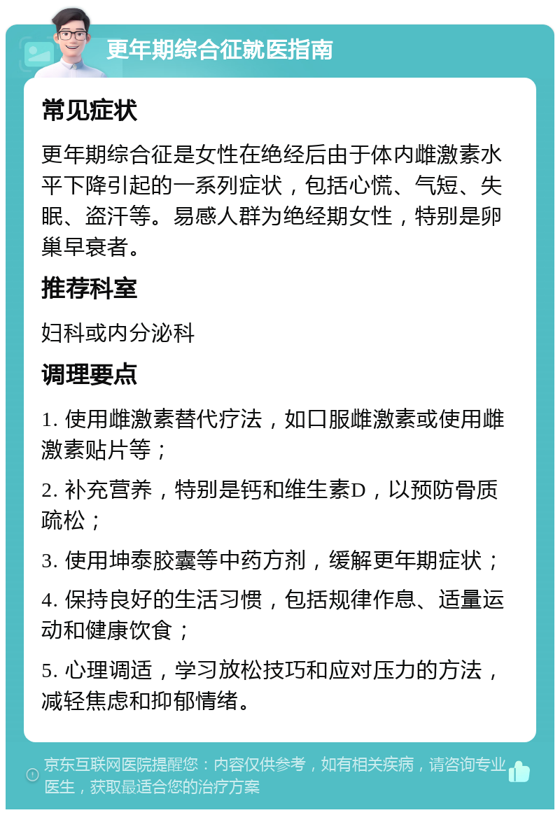 更年期综合征就医指南 常见症状 更年期综合征是女性在绝经后由于体内雌激素水平下降引起的一系列症状，包括心慌、气短、失眠、盗汗等。易感人群为绝经期女性，特别是卵巢早衰者。 推荐科室 妇科或内分泌科 调理要点 1. 使用雌激素替代疗法，如口服雌激素或使用雌激素贴片等； 2. 补充营养，特别是钙和维生素D，以预防骨质疏松； 3. 使用坤泰胶囊等中药方剂，缓解更年期症状； 4. 保持良好的生活习惯，包括规律作息、适量运动和健康饮食； 5. 心理调适，学习放松技巧和应对压力的方法，减轻焦虑和抑郁情绪。