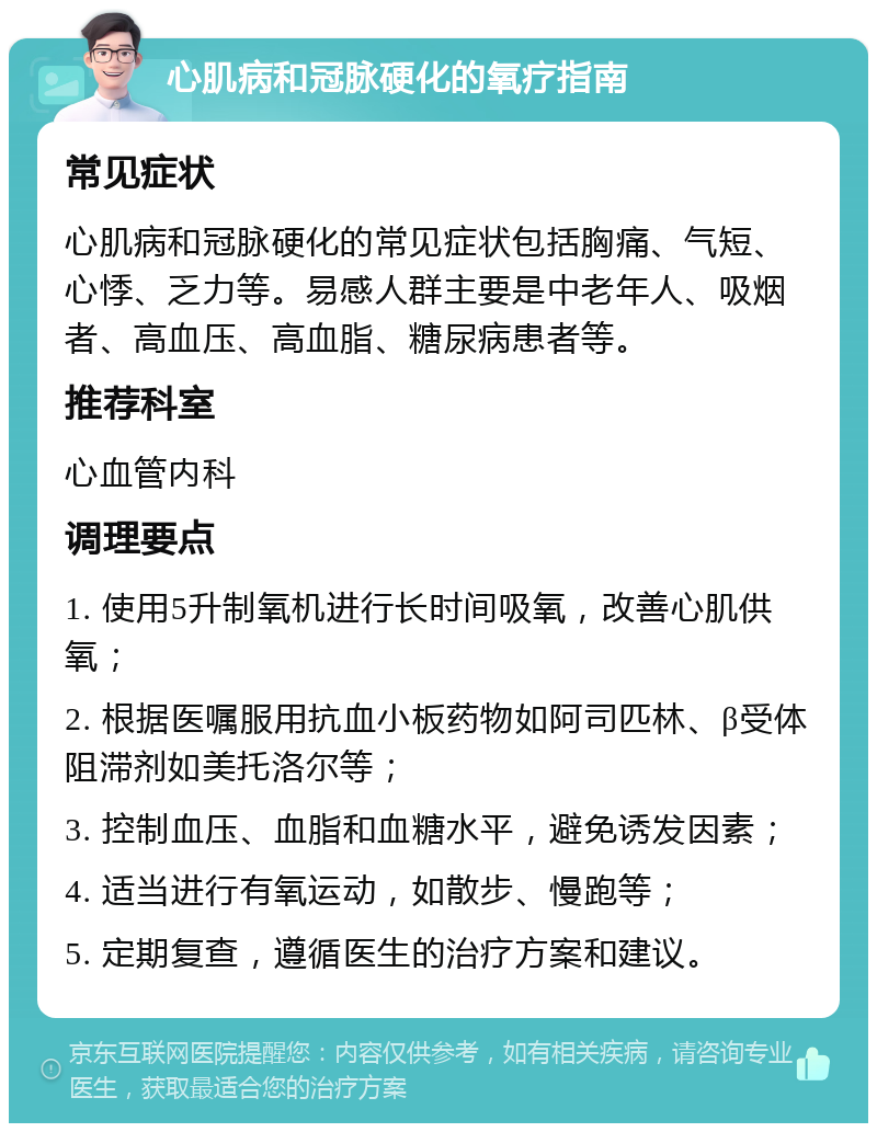 心肌病和冠脉硬化的氧疗指南 常见症状 心肌病和冠脉硬化的常见症状包括胸痛、气短、心悸、乏力等。易感人群主要是中老年人、吸烟者、高血压、高血脂、糖尿病患者等。 推荐科室 心血管内科 调理要点 1. 使用5升制氧机进行长时间吸氧，改善心肌供氧； 2. 根据医嘱服用抗血小板药物如阿司匹林、β受体阻滞剂如美托洛尔等； 3. 控制血压、血脂和血糖水平，避免诱发因素； 4. 适当进行有氧运动，如散步、慢跑等； 5. 定期复查，遵循医生的治疗方案和建议。