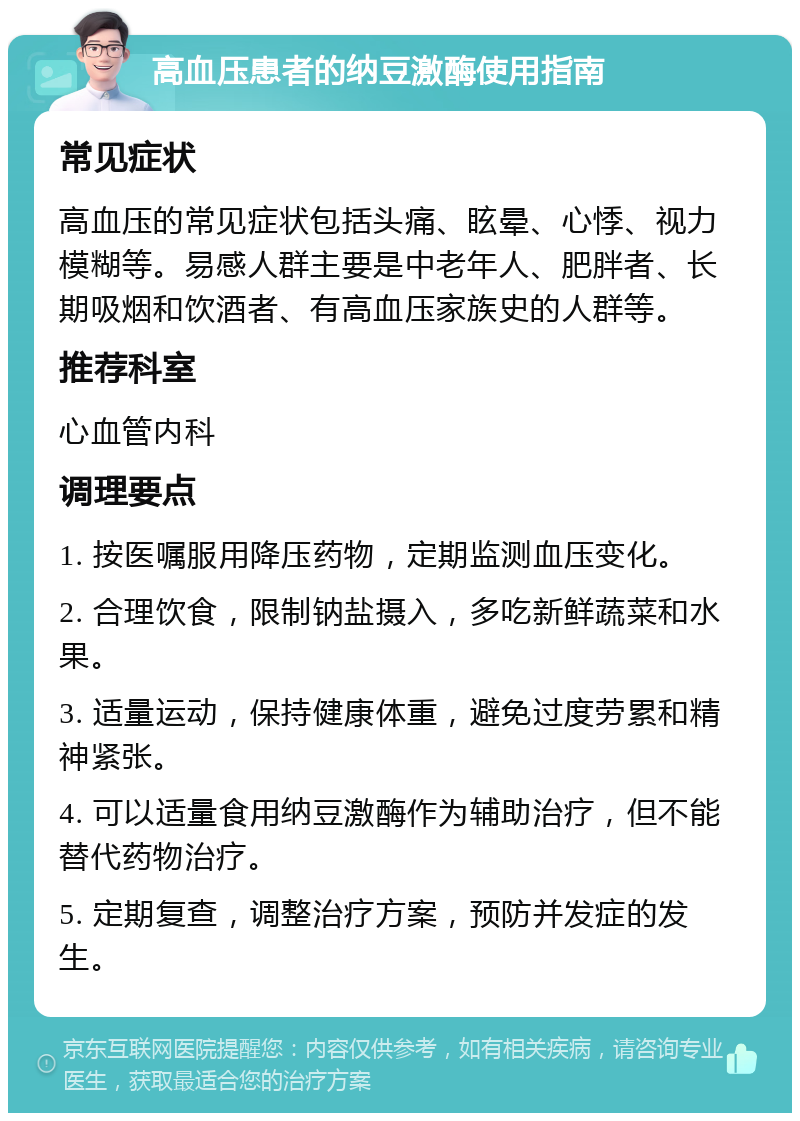 高血压患者的纳豆激酶使用指南 常见症状 高血压的常见症状包括头痛、眩晕、心悸、视力模糊等。易感人群主要是中老年人、肥胖者、长期吸烟和饮酒者、有高血压家族史的人群等。 推荐科室 心血管内科 调理要点 1. 按医嘱服用降压药物，定期监测血压变化。 2. 合理饮食，限制钠盐摄入，多吃新鲜蔬菜和水果。 3. 适量运动，保持健康体重，避免过度劳累和精神紧张。 4. 可以适量食用纳豆激酶作为辅助治疗，但不能替代药物治疗。 5. 定期复查，调整治疗方案，预防并发症的发生。