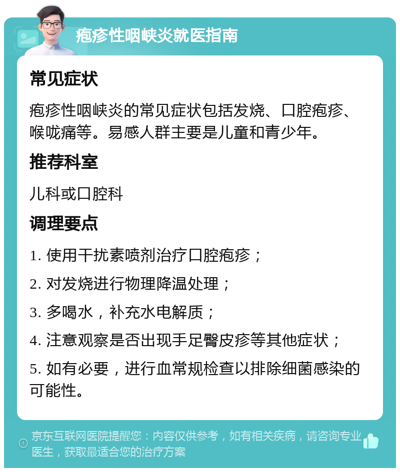 疱疹性咽峡炎就医指南 常见症状 疱疹性咽峡炎的常见症状包括发烧、口腔疱疹、喉咙痛等。易感人群主要是儿童和青少年。 推荐科室 儿科或口腔科 调理要点 1. 使用干扰素喷剂治疗口腔疱疹； 2. 对发烧进行物理降温处理； 3. 多喝水，补充水电解质； 4. 注意观察是否出现手足臀皮疹等其他症状； 5. 如有必要，进行血常规检查以排除细菌感染的可能性。