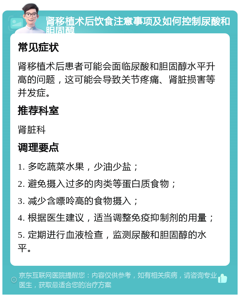 肾移植术后饮食注意事项及如何控制尿酸和胆固醇 常见症状 肾移植术后患者可能会面临尿酸和胆固醇水平升高的问题，这可能会导致关节疼痛、肾脏损害等并发症。 推荐科室 肾脏科 调理要点 1. 多吃蔬菜水果，少油少盐； 2. 避免摄入过多的肉类等蛋白质食物； 3. 减少含嘌呤高的食物摄入； 4. 根据医生建议，适当调整免疫抑制剂的用量； 5. 定期进行血液检查，监测尿酸和胆固醇的水平。