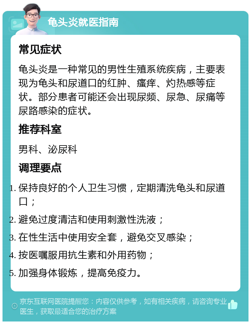 龟头炎就医指南 常见症状 龟头炎是一种常见的男性生殖系统疾病，主要表现为龟头和尿道口的红肿、瘙痒、灼热感等症状。部分患者可能还会出现尿频、尿急、尿痛等尿路感染的症状。 推荐科室 男科、泌尿科 调理要点 保持良好的个人卫生习惯，定期清洗龟头和尿道口； 避免过度清洁和使用刺激性洗液； 在性生活中使用安全套，避免交叉感染； 按医嘱服用抗生素和外用药物； 加强身体锻炼，提高免疫力。