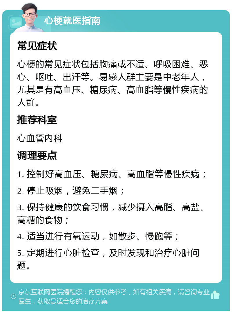 心梗就医指南 常见症状 心梗的常见症状包括胸痛或不适、呼吸困难、恶心、呕吐、出汗等。易感人群主要是中老年人，尤其是有高血压、糖尿病、高血脂等慢性疾病的人群。 推荐科室 心血管内科 调理要点 1. 控制好高血压、糖尿病、高血脂等慢性疾病； 2. 停止吸烟，避免二手烟； 3. 保持健康的饮食习惯，减少摄入高脂、高盐、高糖的食物； 4. 适当进行有氧运动，如散步、慢跑等； 5. 定期进行心脏检查，及时发现和治疗心脏问题。