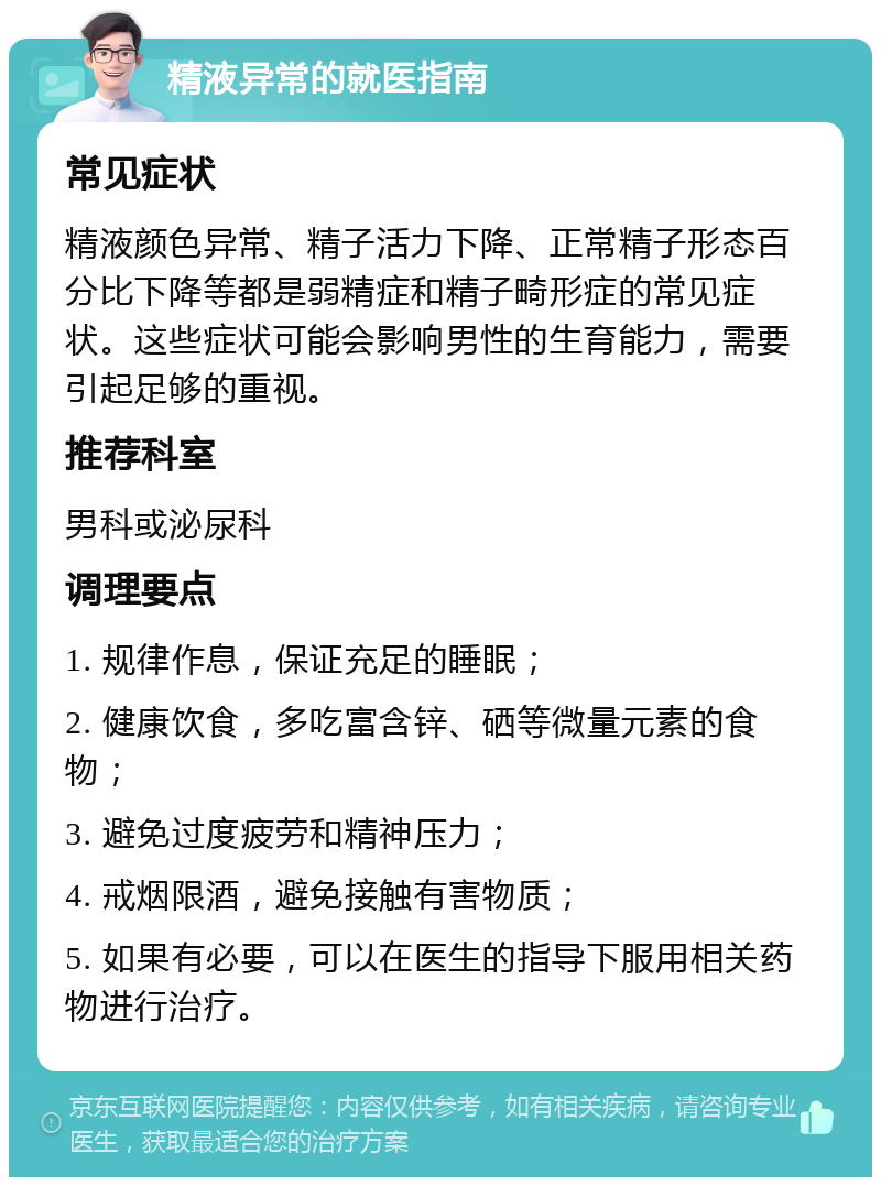 精液异常的就医指南 常见症状 精液颜色异常、精子活力下降、正常精子形态百分比下降等都是弱精症和精子畸形症的常见症状。这些症状可能会影响男性的生育能力，需要引起足够的重视。 推荐科室 男科或泌尿科 调理要点 1. 规律作息，保证充足的睡眠； 2. 健康饮食，多吃富含锌、硒等微量元素的食物； 3. 避免过度疲劳和精神压力； 4. 戒烟限酒，避免接触有害物质； 5. 如果有必要，可以在医生的指导下服用相关药物进行治疗。