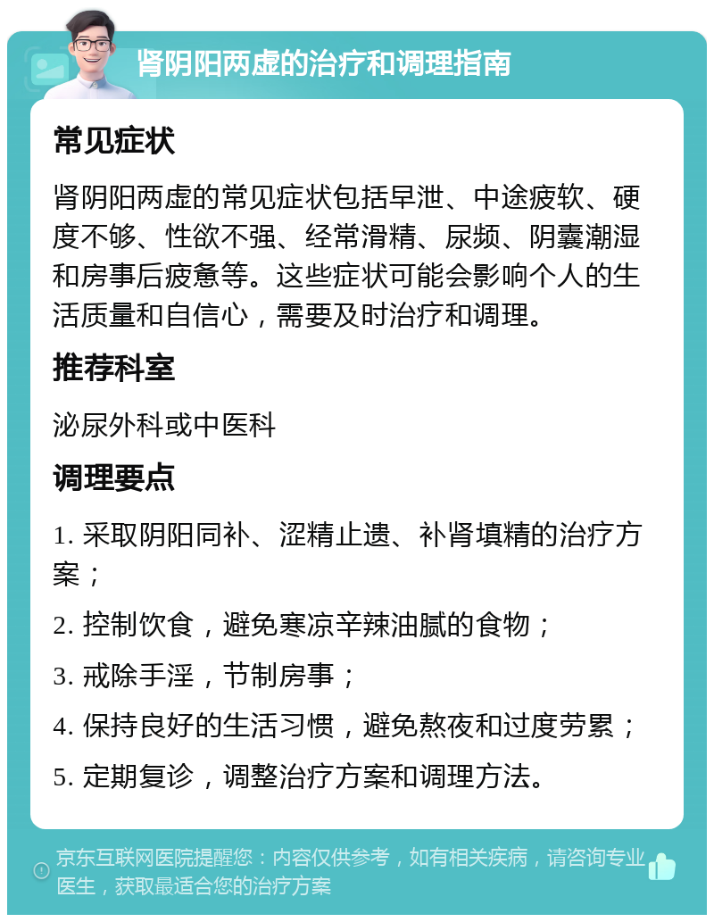 肾阴阳两虚的治疗和调理指南 常见症状 肾阴阳两虚的常见症状包括早泄、中途疲软、硬度不够、性欲不强、经常滑精、尿频、阴囊潮湿和房事后疲惫等。这些症状可能会影响个人的生活质量和自信心，需要及时治疗和调理。 推荐科室 泌尿外科或中医科 调理要点 1. 采取阴阳同补、涩精止遗、补肾填精的治疗方案； 2. 控制饮食，避免寒凉辛辣油腻的食物； 3. 戒除手淫，节制房事； 4. 保持良好的生活习惯，避免熬夜和过度劳累； 5. 定期复诊，调整治疗方案和调理方法。