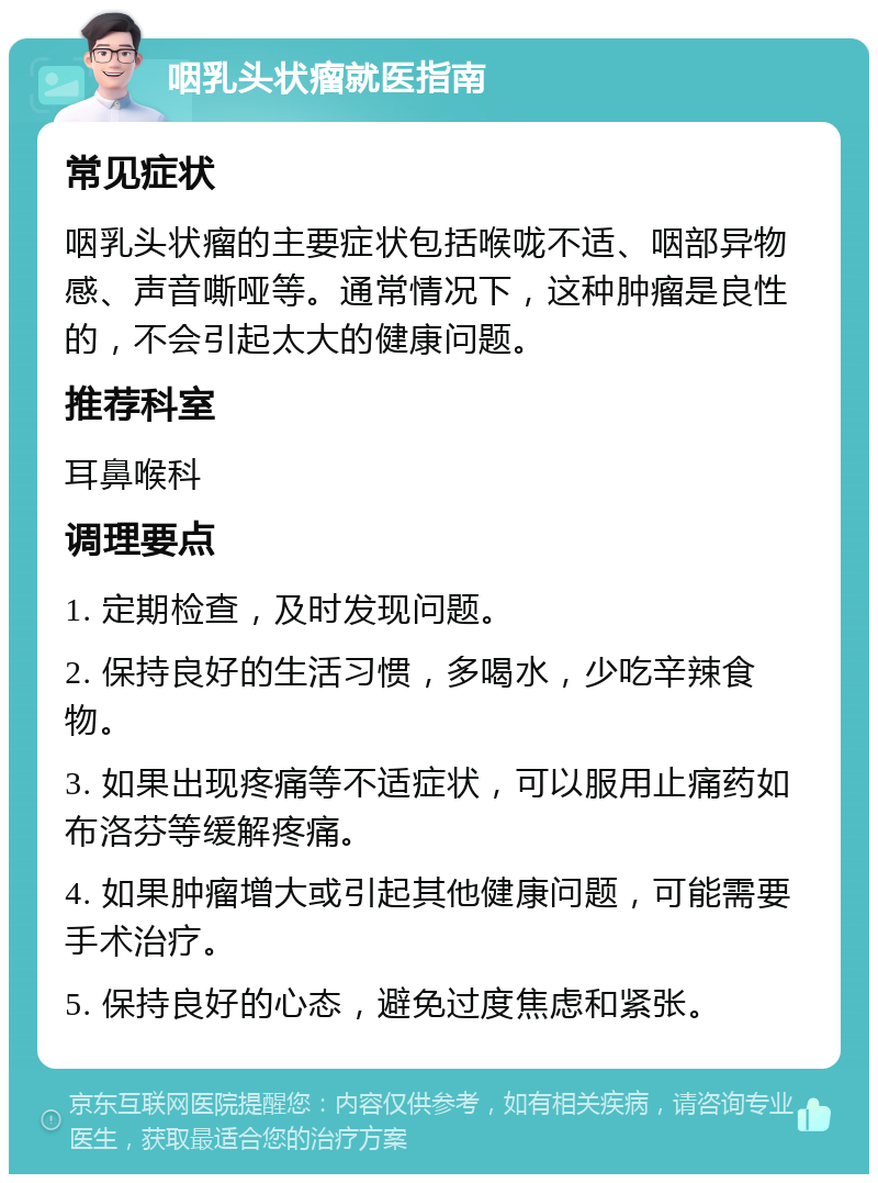 咽乳头状瘤就医指南 常见症状 咽乳头状瘤的主要症状包括喉咙不适、咽部异物感、声音嘶哑等。通常情况下，这种肿瘤是良性的，不会引起太大的健康问题。 推荐科室 耳鼻喉科 调理要点 1. 定期检查，及时发现问题。 2. 保持良好的生活习惯，多喝水，少吃辛辣食物。 3. 如果出现疼痛等不适症状，可以服用止痛药如布洛芬等缓解疼痛。 4. 如果肿瘤增大或引起其他健康问题，可能需要手术治疗。 5. 保持良好的心态，避免过度焦虑和紧张。