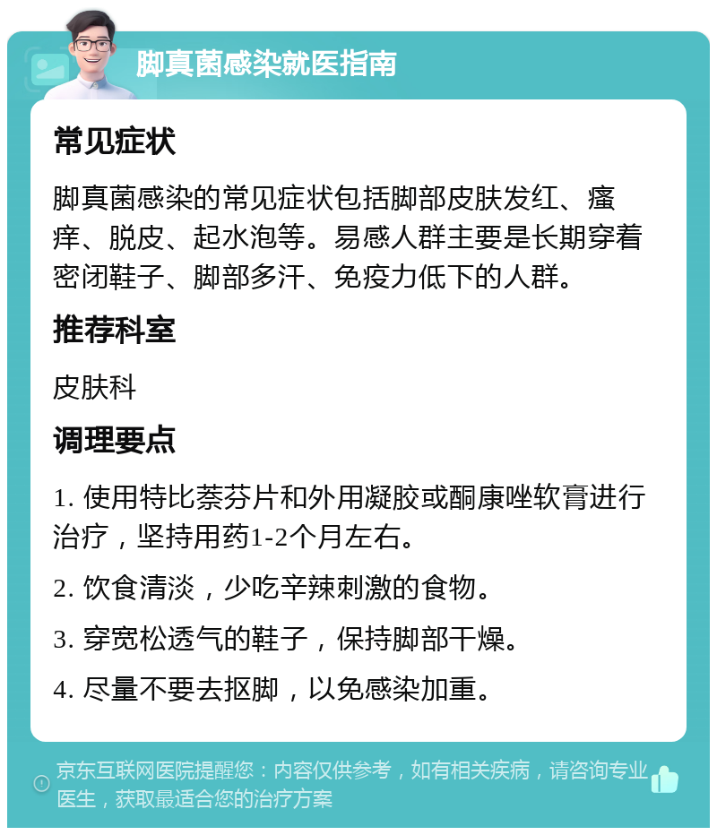 脚真菌感染就医指南 常见症状 脚真菌感染的常见症状包括脚部皮肤发红、瘙痒、脱皮、起水泡等。易感人群主要是长期穿着密闭鞋子、脚部多汗、免疫力低下的人群。 推荐科室 皮肤科 调理要点 1. 使用特比萘芬片和外用凝胶或酮康唑软膏进行治疗，坚持用药1-2个月左右。 2. 饮食清淡，少吃辛辣刺激的食物。 3. 穿宽松透气的鞋子，保持脚部干燥。 4. 尽量不要去抠脚，以免感染加重。