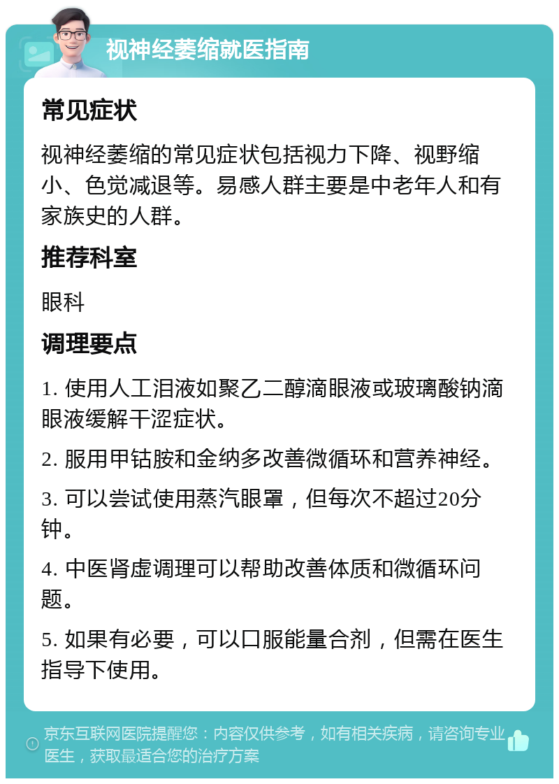 视神经萎缩就医指南 常见症状 视神经萎缩的常见症状包括视力下降、视野缩小、色觉减退等。易感人群主要是中老年人和有家族史的人群。 推荐科室 眼科 调理要点 1. 使用人工泪液如聚乙二醇滴眼液或玻璃酸钠滴眼液缓解干涩症状。 2. 服用甲钴胺和金纳多改善微循环和营养神经。 3. 可以尝试使用蒸汽眼罩，但每次不超过20分钟。 4. 中医肾虚调理可以帮助改善体质和微循环问题。 5. 如果有必要，可以口服能量合剂，但需在医生指导下使用。