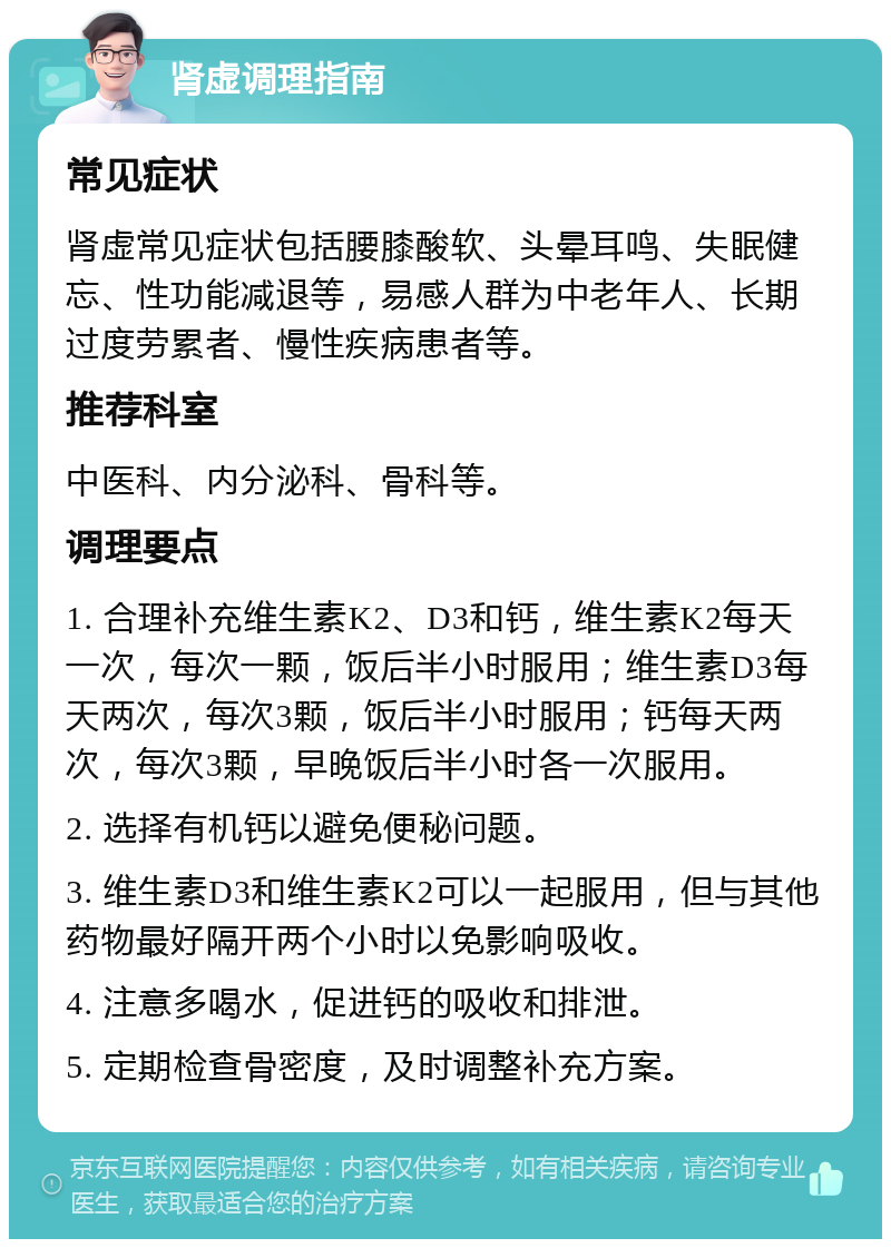 肾虚调理指南 常见症状 肾虚常见症状包括腰膝酸软、头晕耳鸣、失眠健忘、性功能减退等，易感人群为中老年人、长期过度劳累者、慢性疾病患者等。 推荐科室 中医科、内分泌科、骨科等。 调理要点 1. 合理补充维生素K2、D3和钙，维生素K2每天一次，每次一颗，饭后半小时服用；维生素D3每天两次，每次3颗，饭后半小时服用；钙每天两次，每次3颗，早晚饭后半小时各一次服用。 2. 选择有机钙以避免便秘问题。 3. 维生素D3和维生素K2可以一起服用，但与其他药物最好隔开两个小时以免影响吸收。 4. 注意多喝水，促进钙的吸收和排泄。 5. 定期检查骨密度，及时调整补充方案。