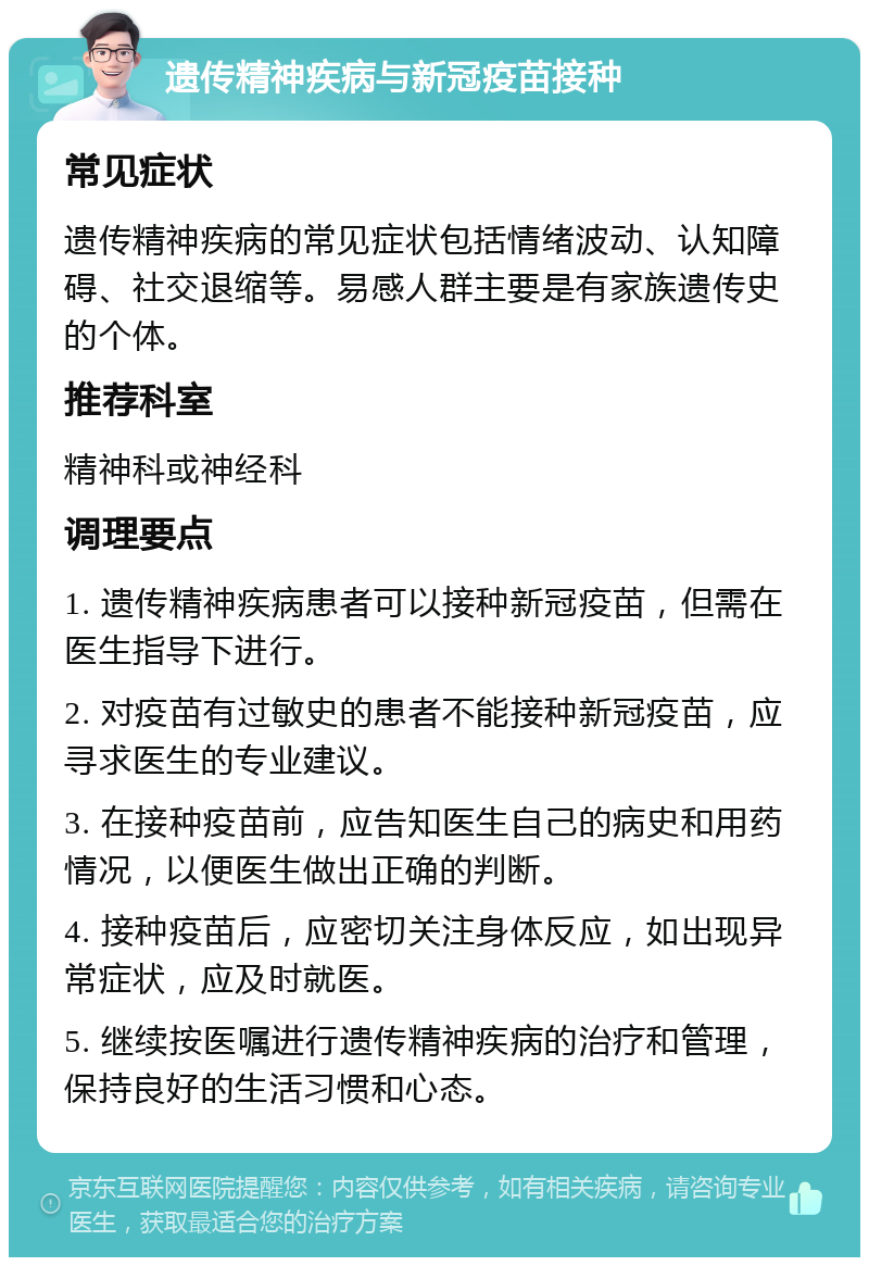 遗传精神疾病与新冠疫苗接种 常见症状 遗传精神疾病的常见症状包括情绪波动、认知障碍、社交退缩等。易感人群主要是有家族遗传史的个体。 推荐科室 精神科或神经科 调理要点 1. 遗传精神疾病患者可以接种新冠疫苗，但需在医生指导下进行。 2. 对疫苗有过敏史的患者不能接种新冠疫苗，应寻求医生的专业建议。 3. 在接种疫苗前，应告知医生自己的病史和用药情况，以便医生做出正确的判断。 4. 接种疫苗后，应密切关注身体反应，如出现异常症状，应及时就医。 5. 继续按医嘱进行遗传精神疾病的治疗和管理，保持良好的生活习惯和心态。