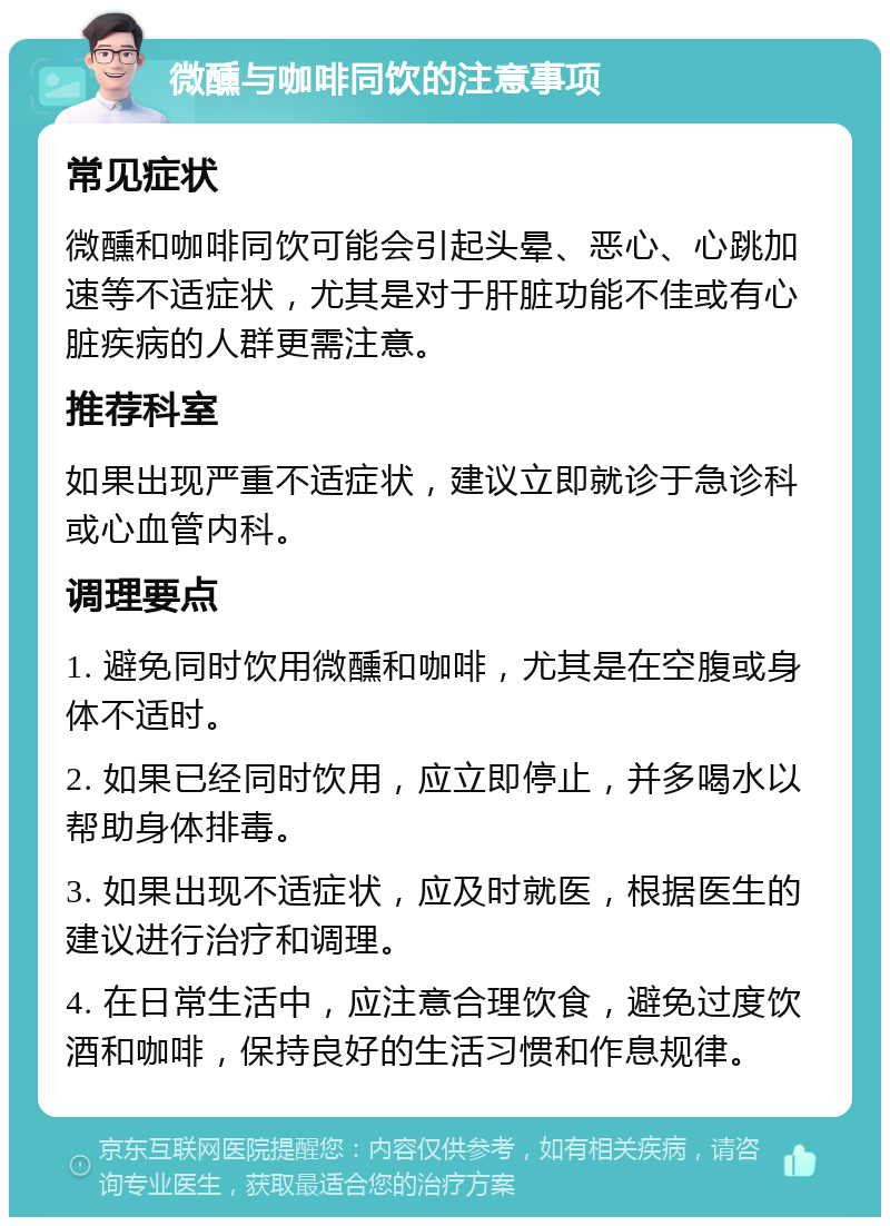 微醺与咖啡同饮的注意事项 常见症状 微醺和咖啡同饮可能会引起头晕、恶心、心跳加速等不适症状，尤其是对于肝脏功能不佳或有心脏疾病的人群更需注意。 推荐科室 如果出现严重不适症状，建议立即就诊于急诊科或心血管内科。 调理要点 1. 避免同时饮用微醺和咖啡，尤其是在空腹或身体不适时。 2. 如果已经同时饮用，应立即停止，并多喝水以帮助身体排毒。 3. 如果出现不适症状，应及时就医，根据医生的建议进行治疗和调理。 4. 在日常生活中，应注意合理饮食，避免过度饮酒和咖啡，保持良好的生活习惯和作息规律。