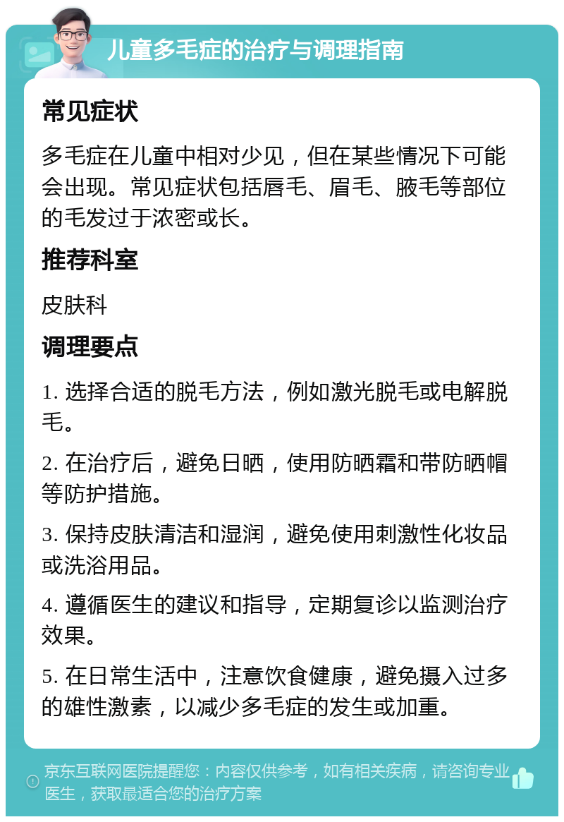 儿童多毛症的治疗与调理指南 常见症状 多毛症在儿童中相对少见，但在某些情况下可能会出现。常见症状包括唇毛、眉毛、腋毛等部位的毛发过于浓密或长。 推荐科室 皮肤科 调理要点 1. 选择合适的脱毛方法，例如激光脱毛或电解脱毛。 2. 在治疗后，避免日晒，使用防晒霜和带防晒帽等防护措施。 3. 保持皮肤清洁和湿润，避免使用刺激性化妆品或洗浴用品。 4. 遵循医生的建议和指导，定期复诊以监测治疗效果。 5. 在日常生活中，注意饮食健康，避免摄入过多的雄性激素，以减少多毛症的发生或加重。