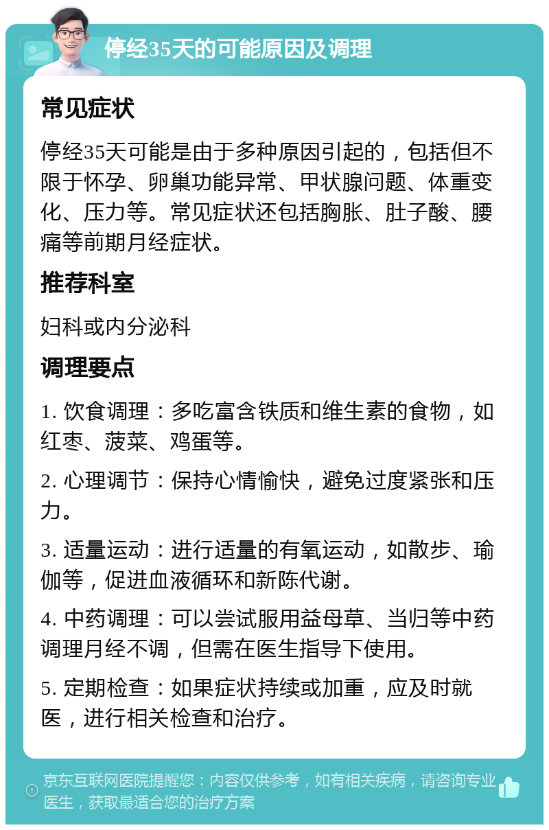 停经35天的可能原因及调理 常见症状 停经35天可能是由于多种原因引起的，包括但不限于怀孕、卵巢功能异常、甲状腺问题、体重变化、压力等。常见症状还包括胸胀、肚子酸、腰痛等前期月经症状。 推荐科室 妇科或内分泌科 调理要点 1. 饮食调理：多吃富含铁质和维生素的食物，如红枣、菠菜、鸡蛋等。 2. 心理调节：保持心情愉快，避免过度紧张和压力。 3. 适量运动：进行适量的有氧运动，如散步、瑜伽等，促进血液循环和新陈代谢。 4. 中药调理：可以尝试服用益母草、当归等中药调理月经不调，但需在医生指导下使用。 5. 定期检查：如果症状持续或加重，应及时就医，进行相关检查和治疗。