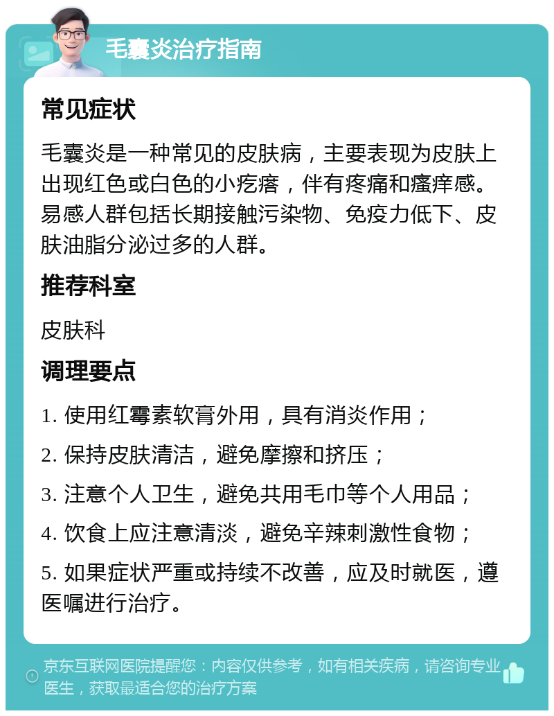 毛囊炎治疗指南 常见症状 毛囊炎是一种常见的皮肤病，主要表现为皮肤上出现红色或白色的小疙瘩，伴有疼痛和瘙痒感。易感人群包括长期接触污染物、免疫力低下、皮肤油脂分泌过多的人群。 推荐科室 皮肤科 调理要点 1. 使用红霉素软膏外用，具有消炎作用； 2. 保持皮肤清洁，避免摩擦和挤压； 3. 注意个人卫生，避免共用毛巾等个人用品； 4. 饮食上应注意清淡，避免辛辣刺激性食物； 5. 如果症状严重或持续不改善，应及时就医，遵医嘱进行治疗。