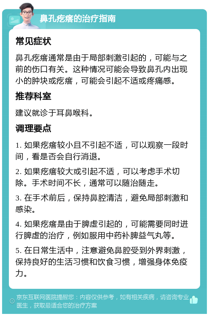 鼻孔疙瘩的治疗指南 常见症状 鼻孔疙瘩通常是由于局部刺激引起的，可能与之前的伤口有关。这种情况可能会导致鼻孔内出现小的肿块或疙瘩，可能会引起不适或疼痛感。 推荐科室 建议就诊于耳鼻喉科。 调理要点 1. 如果疙瘩较小且不引起不适，可以观察一段时间，看是否会自行消退。 2. 如果疙瘩较大或引起不适，可以考虑手术切除。手术时间不长，通常可以随治随走。 3. 在手术前后，保持鼻腔清洁，避免局部刺激和感染。 4. 如果疙瘩是由于脾虚引起的，可能需要同时进行脾虚的治疗，例如服用中药补脾益气丸等。 5. 在日常生活中，注意避免鼻腔受到外界刺激，保持良好的生活习惯和饮食习惯，增强身体免疫力。