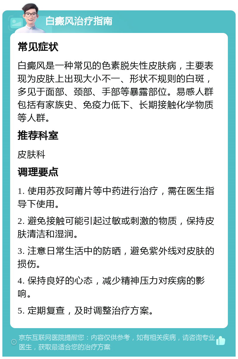 白癜风治疗指南 常见症状 白癜风是一种常见的色素脱失性皮肤病，主要表现为皮肤上出现大小不一、形状不规则的白斑，多见于面部、颈部、手部等暴露部位。易感人群包括有家族史、免疫力低下、长期接触化学物质等人群。 推荐科室 皮肤科 调理要点 1. 使用苏孜阿莆片等中药进行治疗，需在医生指导下使用。 2. 避免接触可能引起过敏或刺激的物质，保持皮肤清洁和湿润。 3. 注意日常生活中的防晒，避免紫外线对皮肤的损伤。 4. 保持良好的心态，减少精神压力对疾病的影响。 5. 定期复查，及时调整治疗方案。