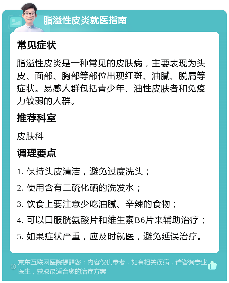 脂溢性皮炎就医指南 常见症状 脂溢性皮炎是一种常见的皮肤病，主要表现为头皮、面部、胸部等部位出现红斑、油腻、脱屑等症状。易感人群包括青少年、油性皮肤者和免疫力较弱的人群。 推荐科室 皮肤科 调理要点 1. 保持头皮清洁，避免过度洗头； 2. 使用含有二硫化硒的洗发水； 3. 饮食上要注意少吃油腻、辛辣的食物； 4. 可以口服胱氨酸片和维生素B6片来辅助治疗； 5. 如果症状严重，应及时就医，避免延误治疗。