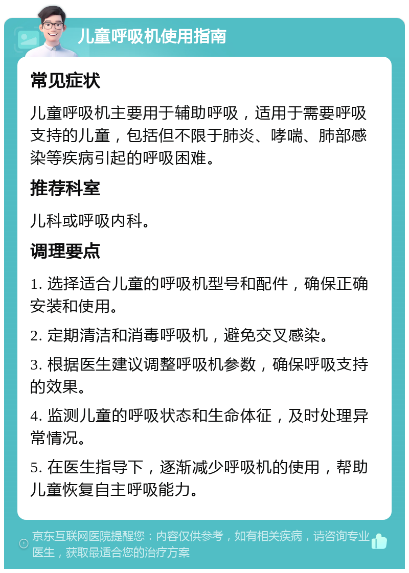 儿童呼吸机使用指南 常见症状 儿童呼吸机主要用于辅助呼吸，适用于需要呼吸支持的儿童，包括但不限于肺炎、哮喘、肺部感染等疾病引起的呼吸困难。 推荐科室 儿科或呼吸内科。 调理要点 1. 选择适合儿童的呼吸机型号和配件，确保正确安装和使用。 2. 定期清洁和消毒呼吸机，避免交叉感染。 3. 根据医生建议调整呼吸机参数，确保呼吸支持的效果。 4. 监测儿童的呼吸状态和生命体征，及时处理异常情况。 5. 在医生指导下，逐渐减少呼吸机的使用，帮助儿童恢复自主呼吸能力。