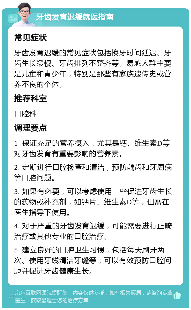 牙齿发育迟缓就医指南 常见症状 牙齿发育迟缓的常见症状包括换牙时间延迟、牙齿生长缓慢、牙齿排列不整齐等。易感人群主要是儿童和青少年，特别是那些有家族遗传史或营养不良的个体。 推荐科室 口腔科 调理要点 1. 保证充足的营养摄入，尤其是钙、维生素D等对牙齿发育有重要影响的营养素。 2. 定期进行口腔检查和清洁，预防龋齿和牙周病等口腔问题。 3. 如果有必要，可以考虑使用一些促进牙齿生长的药物或补充剂，如钙片、维生素D等，但需在医生指导下使用。 4. 对于严重的牙齿发育迟缓，可能需要进行正畸治疗或其他专业的口腔治疗。 5. 建立良好的口腔卫生习惯，包括每天刷牙两次、使用牙线清洁牙缝等，可以有效预防口腔问题并促进牙齿健康生长。