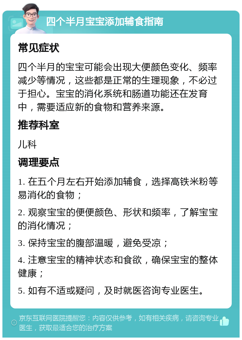 四个半月宝宝添加辅食指南 常见症状 四个半月的宝宝可能会出现大便颜色变化、频率减少等情况，这些都是正常的生理现象，不必过于担心。宝宝的消化系统和肠道功能还在发育中，需要适应新的食物和营养来源。 推荐科室 儿科 调理要点 1. 在五个月左右开始添加辅食，选择高铁米粉等易消化的食物； 2. 观察宝宝的便便颜色、形状和频率，了解宝宝的消化情况； 3. 保持宝宝的腹部温暖，避免受凉； 4. 注意宝宝的精神状态和食欲，确保宝宝的整体健康； 5. 如有不适或疑问，及时就医咨询专业医生。