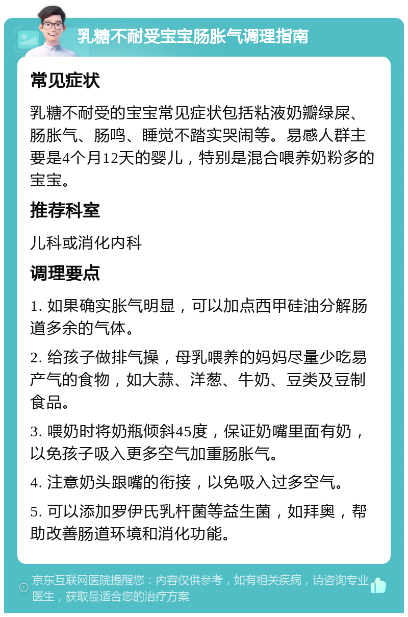 乳糖不耐受宝宝肠胀气调理指南 常见症状 乳糖不耐受的宝宝常见症状包括粘液奶瓣绿屎、肠胀气、肠鸣、睡觉不踏实哭闹等。易感人群主要是4个月12天的婴儿，特别是混合喂养奶粉多的宝宝。 推荐科室 儿科或消化内科 调理要点 1. 如果确实胀气明显，可以加点西甲硅油分解肠道多余的气体。 2. 给孩子做排气操，母乳喂养的妈妈尽量少吃易产气的食物，如大蒜、洋葱、牛奶、豆类及豆制食品。 3. 喂奶时将奶瓶倾斜45度，保证奶嘴里面有奶，以免孩子吸入更多空气加重肠胀气。 4. 注意奶头跟嘴的衔接，以免吸入过多空气。 5. 可以添加罗伊氏乳杆菌等益生菌，如拜奥，帮助改善肠道环境和消化功能。