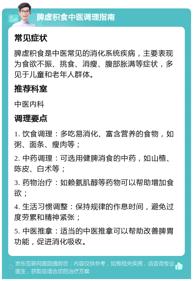 脾虚积食中医调理指南 常见症状 脾虚积食是中医常见的消化系统疾病，主要表现为食欲不振、挑食、消瘦、腹部胀满等症状，多见于儿童和老年人群体。 推荐科室 中医内科 调理要点 1. 饮食调理：多吃易消化、富含营养的食物，如粥、面条、瘦肉等； 2. 中药调理：可选用健脾消食的中药，如山楂、陈皮、白术等； 3. 药物治疗：如赖氨肌醇等药物可以帮助增加食欲； 4. 生活习惯调整：保持规律的作息时间，避免过度劳累和精神紧张； 5. 中医推拿：适当的中医推拿可以帮助改善脾胃功能，促进消化吸收。