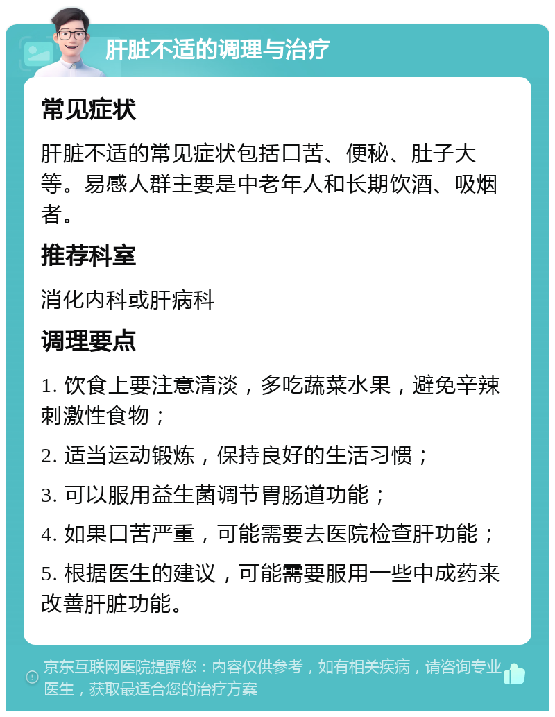 肝脏不适的调理与治疗 常见症状 肝脏不适的常见症状包括口苦、便秘、肚子大等。易感人群主要是中老年人和长期饮酒、吸烟者。 推荐科室 消化内科或肝病科 调理要点 1. 饮食上要注意清淡，多吃蔬菜水果，避免辛辣刺激性食物； 2. 适当运动锻炼，保持良好的生活习惯； 3. 可以服用益生菌调节胃肠道功能； 4. 如果口苦严重，可能需要去医院检查肝功能； 5. 根据医生的建议，可能需要服用一些中成药来改善肝脏功能。