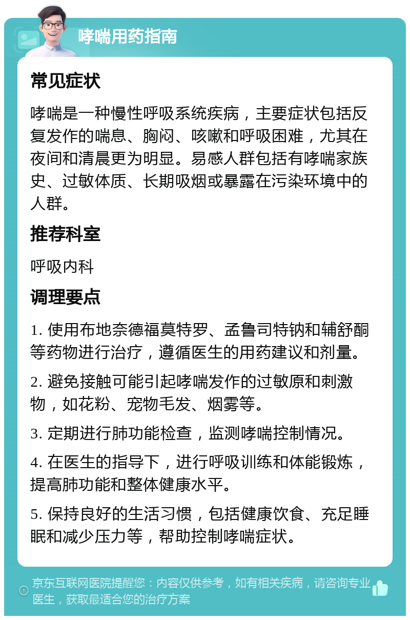 哮喘用药指南 常见症状 哮喘是一种慢性呼吸系统疾病，主要症状包括反复发作的喘息、胸闷、咳嗽和呼吸困难，尤其在夜间和清晨更为明显。易感人群包括有哮喘家族史、过敏体质、长期吸烟或暴露在污染环境中的人群。 推荐科室 呼吸内科 调理要点 1. 使用布地奈德福莫特罗、孟鲁司特钠和辅舒酮等药物进行治疗，遵循医生的用药建议和剂量。 2. 避免接触可能引起哮喘发作的过敏原和刺激物，如花粉、宠物毛发、烟雾等。 3. 定期进行肺功能检查，监测哮喘控制情况。 4. 在医生的指导下，进行呼吸训练和体能锻炼，提高肺功能和整体健康水平。 5. 保持良好的生活习惯，包括健康饮食、充足睡眠和减少压力等，帮助控制哮喘症状。