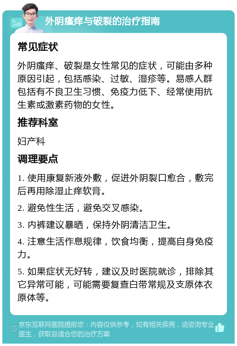 外阴瘙痒与破裂的治疗指南 常见症状 外阴瘙痒、破裂是女性常见的症状，可能由多种原因引起，包括感染、过敏、湿疹等。易感人群包括有不良卫生习惯、免疫力低下、经常使用抗生素或激素药物的女性。 推荐科室 妇产科 调理要点 1. 使用康复新液外敷，促进外阴裂口愈合，敷完后再用除湿止痒软膏。 2. 避免性生活，避免交叉感染。 3. 内裤建议暴晒，保持外阴清洁卫生。 4. 注意生活作息规律，饮食均衡，提高自身免疫力。 5. 如果症状无好转，建议及时医院就诊，排除其它异常可能，可能需要复查白带常规及支原体衣原体等。