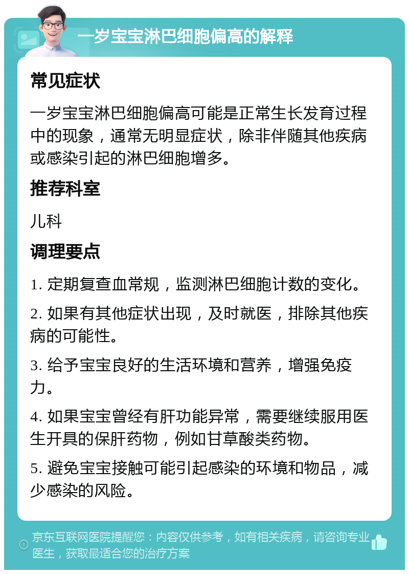 一岁宝宝淋巴细胞偏高的解释 常见症状 一岁宝宝淋巴细胞偏高可能是正常生长发育过程中的现象，通常无明显症状，除非伴随其他疾病或感染引起的淋巴细胞增多。 推荐科室 儿科 调理要点 1. 定期复查血常规，监测淋巴细胞计数的变化。 2. 如果有其他症状出现，及时就医，排除其他疾病的可能性。 3. 给予宝宝良好的生活环境和营养，增强免疫力。 4. 如果宝宝曾经有肝功能异常，需要继续服用医生开具的保肝药物，例如甘草酸类药物。 5. 避免宝宝接触可能引起感染的环境和物品，减少感染的风险。