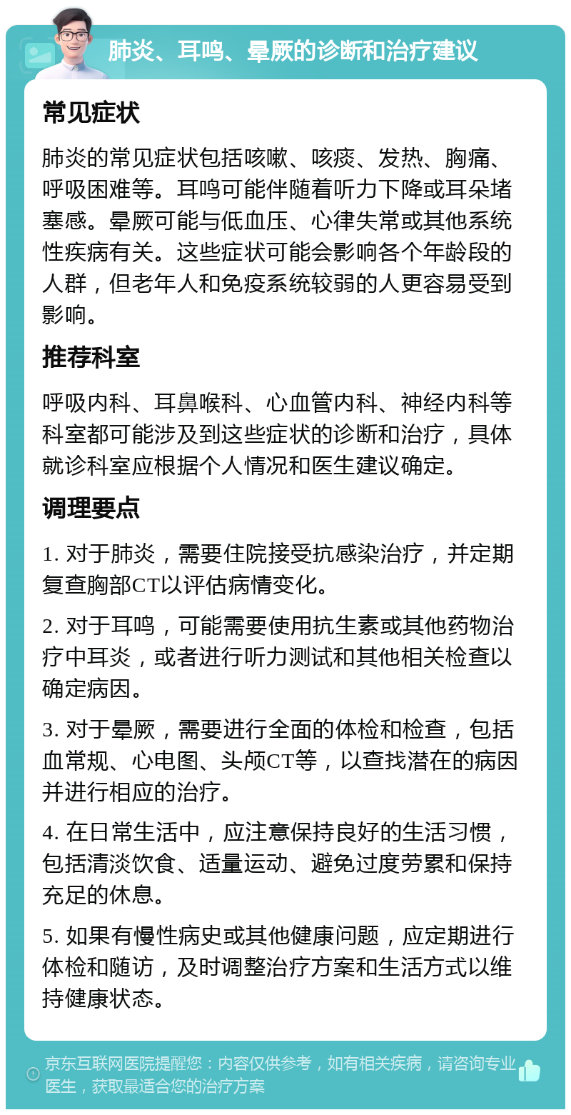 肺炎、耳鸣、晕厥的诊断和治疗建议 常见症状 肺炎的常见症状包括咳嗽、咳痰、发热、胸痛、呼吸困难等。耳鸣可能伴随着听力下降或耳朵堵塞感。晕厥可能与低血压、心律失常或其他系统性疾病有关。这些症状可能会影响各个年龄段的人群，但老年人和免疫系统较弱的人更容易受到影响。 推荐科室 呼吸内科、耳鼻喉科、心血管内科、神经内科等科室都可能涉及到这些症状的诊断和治疗，具体就诊科室应根据个人情况和医生建议确定。 调理要点 1. 对于肺炎，需要住院接受抗感染治疗，并定期复查胸部CT以评估病情变化。 2. 对于耳鸣，可能需要使用抗生素或其他药物治疗中耳炎，或者进行听力测试和其他相关检查以确定病因。 3. 对于晕厥，需要进行全面的体检和检查，包括血常规、心电图、头颅CT等，以查找潜在的病因并进行相应的治疗。 4. 在日常生活中，应注意保持良好的生活习惯，包括清淡饮食、适量运动、避免过度劳累和保持充足的休息。 5. 如果有慢性病史或其他健康问题，应定期进行体检和随访，及时调整治疗方案和生活方式以维持健康状态。