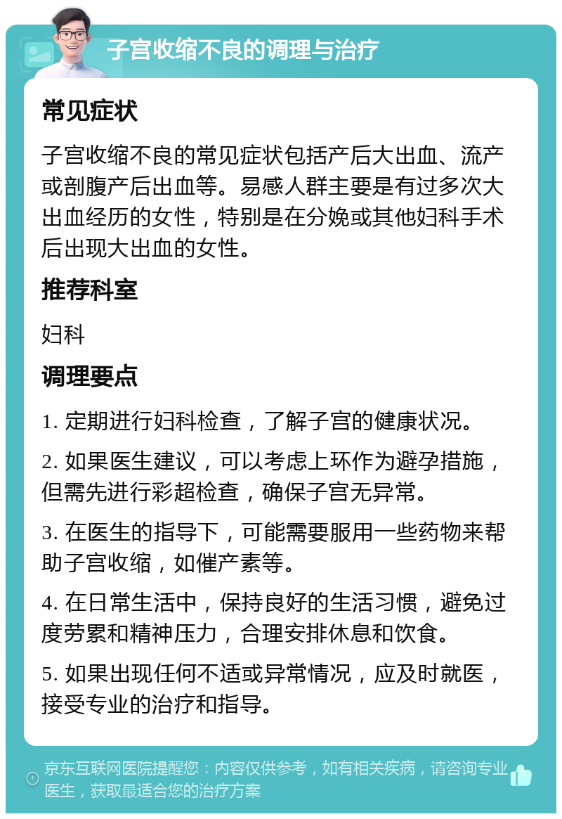 子宫收缩不良的调理与治疗 常见症状 子宫收缩不良的常见症状包括产后大出血、流产或剖腹产后出血等。易感人群主要是有过多次大出血经历的女性，特别是在分娩或其他妇科手术后出现大出血的女性。 推荐科室 妇科 调理要点 1. 定期进行妇科检查，了解子宫的健康状况。 2. 如果医生建议，可以考虑上环作为避孕措施，但需先进行彩超检查，确保子宫无异常。 3. 在医生的指导下，可能需要服用一些药物来帮助子宫收缩，如催产素等。 4. 在日常生活中，保持良好的生活习惯，避免过度劳累和精神压力，合理安排休息和饮食。 5. 如果出现任何不适或异常情况，应及时就医，接受专业的治疗和指导。