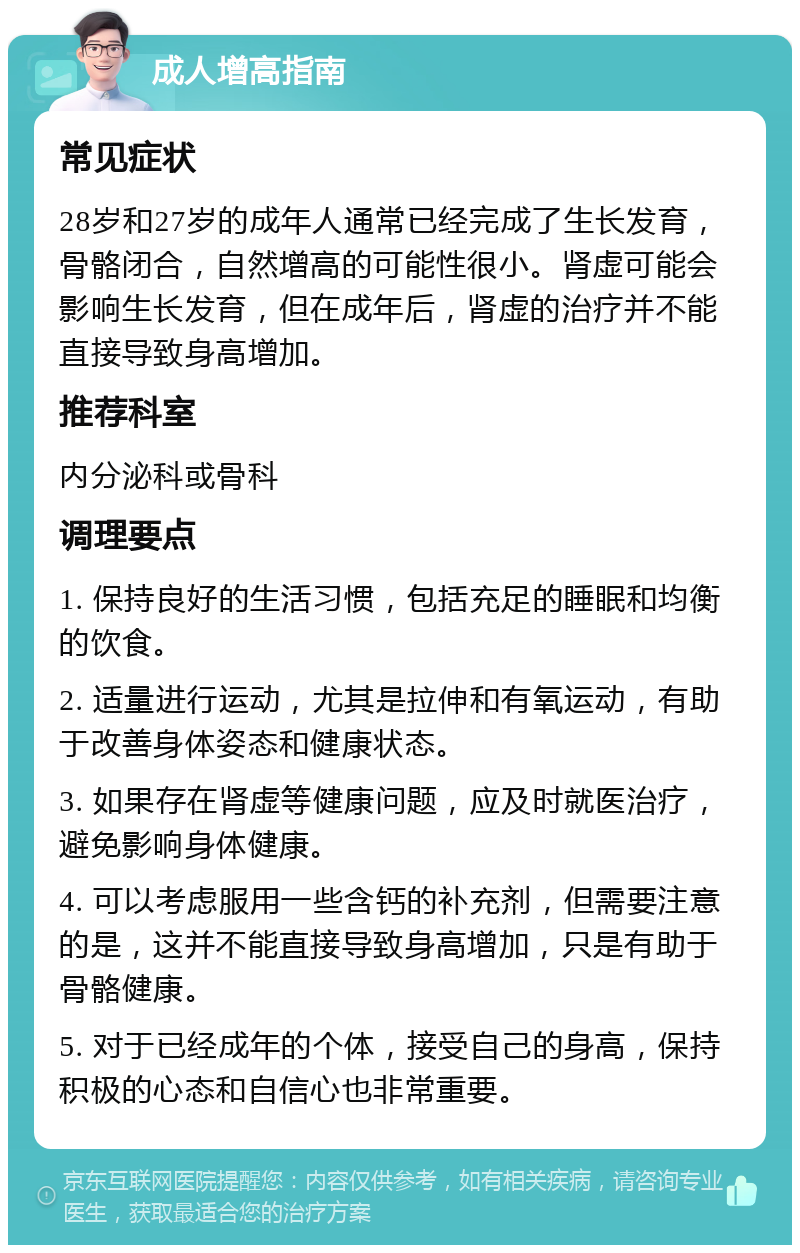 成人增高指南 常见症状 28岁和27岁的成年人通常已经完成了生长发育，骨骼闭合，自然增高的可能性很小。肾虚可能会影响生长发育，但在成年后，肾虚的治疗并不能直接导致身高增加。 推荐科室 内分泌科或骨科 调理要点 1. 保持良好的生活习惯，包括充足的睡眠和均衡的饮食。 2. 适量进行运动，尤其是拉伸和有氧运动，有助于改善身体姿态和健康状态。 3. 如果存在肾虚等健康问题，应及时就医治疗，避免影响身体健康。 4. 可以考虑服用一些含钙的补充剂，但需要注意的是，这并不能直接导致身高增加，只是有助于骨骼健康。 5. 对于已经成年的个体，接受自己的身高，保持积极的心态和自信心也非常重要。