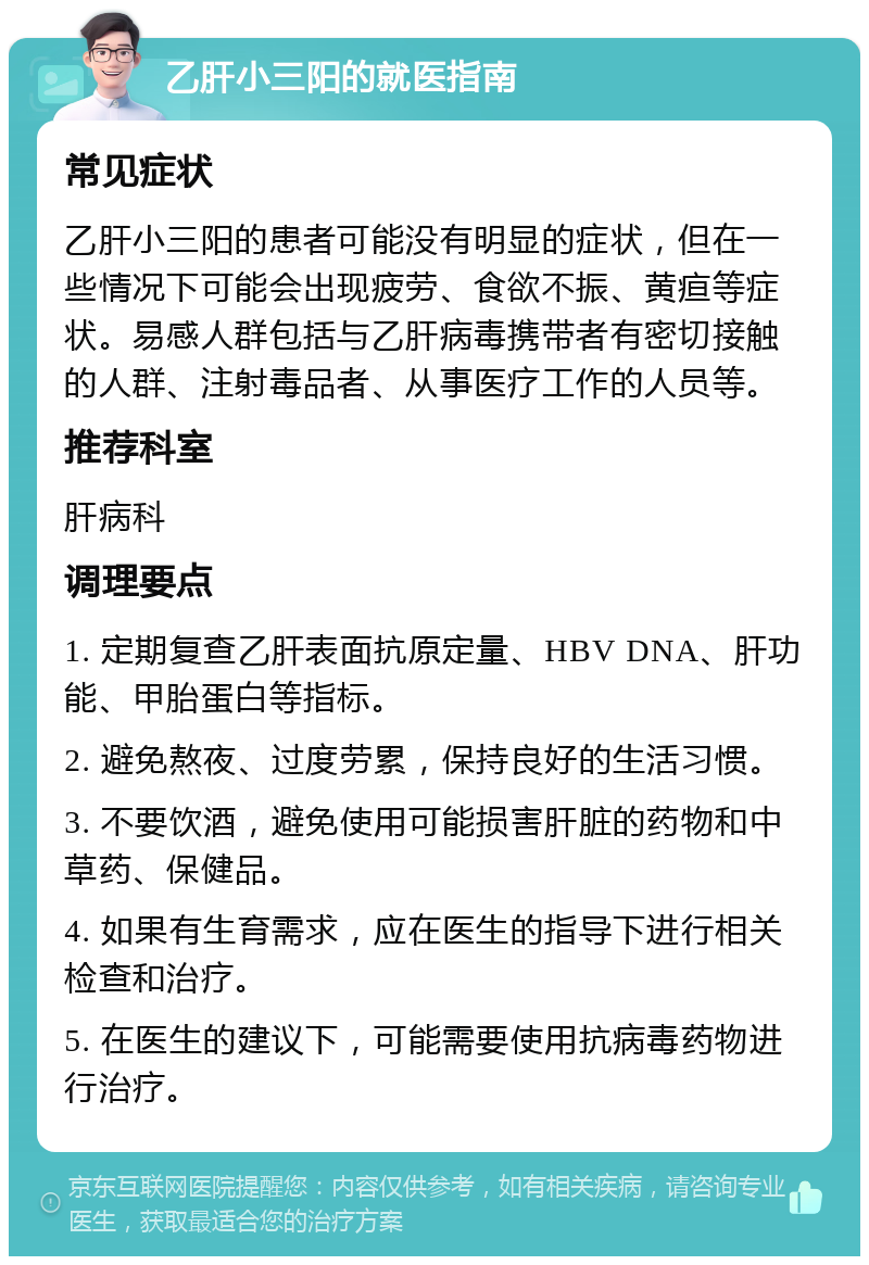 乙肝小三阳的就医指南 常见症状 乙肝小三阳的患者可能没有明显的症状，但在一些情况下可能会出现疲劳、食欲不振、黄疸等症状。易感人群包括与乙肝病毒携带者有密切接触的人群、注射毒品者、从事医疗工作的人员等。 推荐科室 肝病科 调理要点 1. 定期复查乙肝表面抗原定量、HBV DNA、肝功能、甲胎蛋白等指标。 2. 避免熬夜、过度劳累，保持良好的生活习惯。 3. 不要饮酒，避免使用可能损害肝脏的药物和中草药、保健品。 4. 如果有生育需求，应在医生的指导下进行相关检查和治疗。 5. 在医生的建议下，可能需要使用抗病毒药物进行治疗。