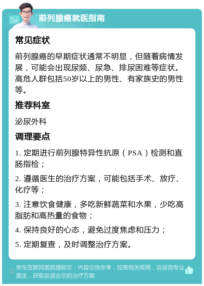 前列腺癌就医指南 常见症状 前列腺癌的早期症状通常不明显，但随着病情发展，可能会出现尿频、尿急、排尿困难等症状。高危人群包括50岁以上的男性、有家族史的男性等。 推荐科室 泌尿外科 调理要点 1. 定期进行前列腺特异性抗原（PSA）检测和直肠指检； 2. 遵循医生的治疗方案，可能包括手术、放疗、化疗等； 3. 注意饮食健康，多吃新鲜蔬菜和水果，少吃高脂肪和高热量的食物； 4. 保持良好的心态，避免过度焦虑和压力； 5. 定期复查，及时调整治疗方案。