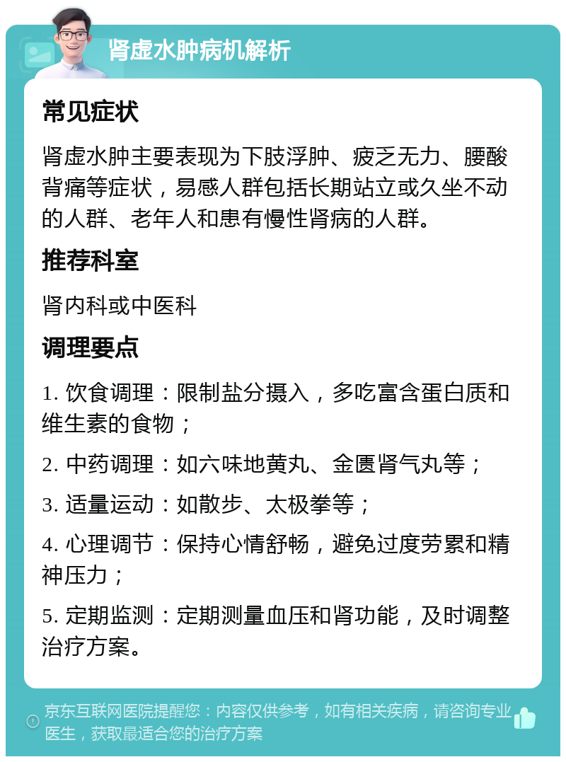 肾虚水肿病机解析 常见症状 肾虚水肿主要表现为下肢浮肿、疲乏无力、腰酸背痛等症状，易感人群包括长期站立或久坐不动的人群、老年人和患有慢性肾病的人群。 推荐科室 肾内科或中医科 调理要点 1. 饮食调理：限制盐分摄入，多吃富含蛋白质和维生素的食物； 2. 中药调理：如六味地黄丸、金匮肾气丸等； 3. 适量运动：如散步、太极拳等； 4. 心理调节：保持心情舒畅，避免过度劳累和精神压力； 5. 定期监测：定期测量血压和肾功能，及时调整治疗方案。