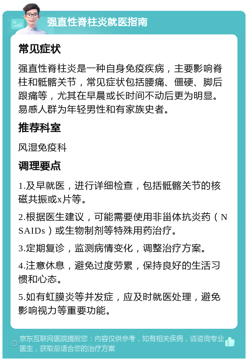 强直性脊柱炎就医指南 常见症状 强直性脊柱炎是一种自身免疫疾病，主要影响脊柱和骶髂关节，常见症状包括腰痛、僵硬、脚后跟痛等，尤其在早晨或长时间不动后更为明显。易感人群为年轻男性和有家族史者。 推荐科室 风湿免疫科 调理要点 1.及早就医，进行详细检查，包括骶髂关节的核磁共振或x片等。 2.根据医生建议，可能需要使用非甾体抗炎药（NSAIDs）或生物制剂等特殊用药治疗。 3.定期复诊，监测病情变化，调整治疗方案。 4.注意休息，避免过度劳累，保持良好的生活习惯和心态。 5.如有虹膜炎等并发症，应及时就医处理，避免影响视力等重要功能。