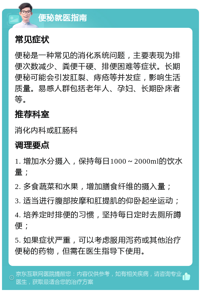 便秘就医指南 常见症状 便秘是一种常见的消化系统问题，主要表现为排便次数减少、粪便干硬、排便困难等症状。长期便秘可能会引发肛裂、痔疮等并发症，影响生活质量。易感人群包括老年人、孕妇、长期卧床者等。 推荐科室 消化内科或肛肠科 调理要点 1. 增加水分摄入，保持每日1000～2000ml的饮水量； 2. 多食蔬菜和水果，增加膳食纤维的摄入量； 3. 适当进行腹部按摩和肛提肌的仰卧起坐运动； 4. 培养定时排便的习惯，坚持每日定时去厕所蹲便； 5. 如果症状严重，可以考虑服用泻药或其他治疗便秘的药物，但需在医生指导下使用。