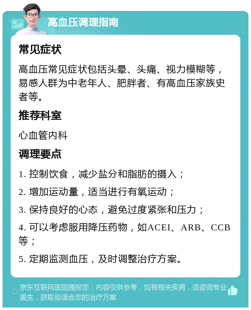 高血压调理指南 常见症状 高血压常见症状包括头晕、头痛、视力模糊等，易感人群为中老年人、肥胖者、有高血压家族史者等。 推荐科室 心血管内科 调理要点 1. 控制饮食，减少盐分和脂肪的摄入； 2. 增加运动量，适当进行有氧运动； 3. 保持良好的心态，避免过度紧张和压力； 4. 可以考虑服用降压药物，如ACEI、ARB、CCB等； 5. 定期监测血压，及时调整治疗方案。