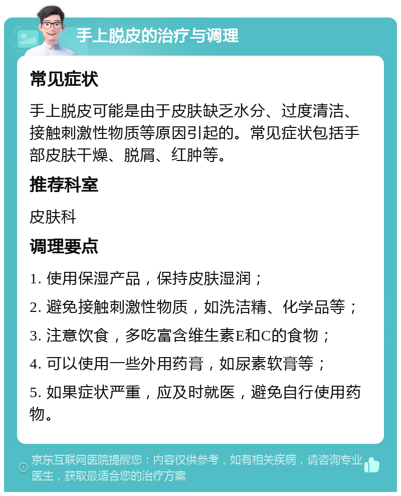 手上脱皮的治疗与调理 常见症状 手上脱皮可能是由于皮肤缺乏水分、过度清洁、接触刺激性物质等原因引起的。常见症状包括手部皮肤干燥、脱屑、红肿等。 推荐科室 皮肤科 调理要点 1. 使用保湿产品，保持皮肤湿润； 2. 避免接触刺激性物质，如洗洁精、化学品等； 3. 注意饮食，多吃富含维生素E和C的食物； 4. 可以使用一些外用药膏，如尿素软膏等； 5. 如果症状严重，应及时就医，避免自行使用药物。