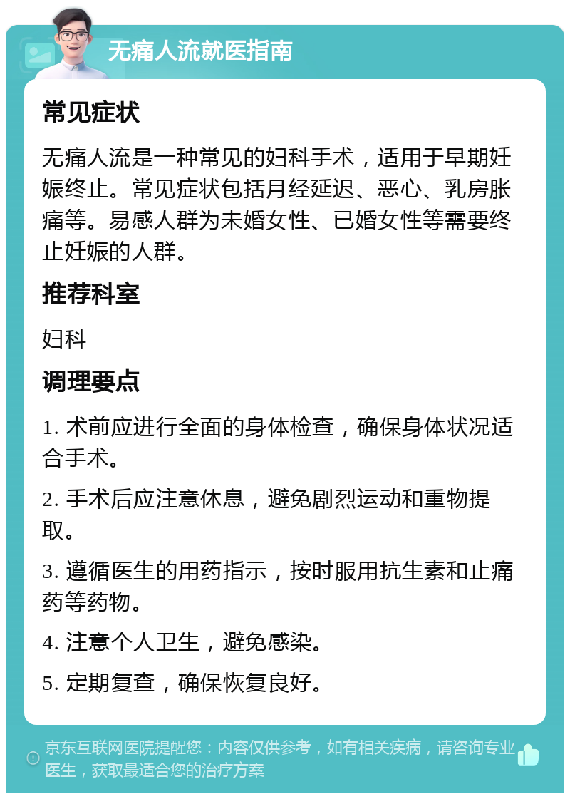 无痛人流就医指南 常见症状 无痛人流是一种常见的妇科手术，适用于早期妊娠终止。常见症状包括月经延迟、恶心、乳房胀痛等。易感人群为未婚女性、已婚女性等需要终止妊娠的人群。 推荐科室 妇科 调理要点 1. 术前应进行全面的身体检查，确保身体状况适合手术。 2. 手术后应注意休息，避免剧烈运动和重物提取。 3. 遵循医生的用药指示，按时服用抗生素和止痛药等药物。 4. 注意个人卫生，避免感染。 5. 定期复查，确保恢复良好。