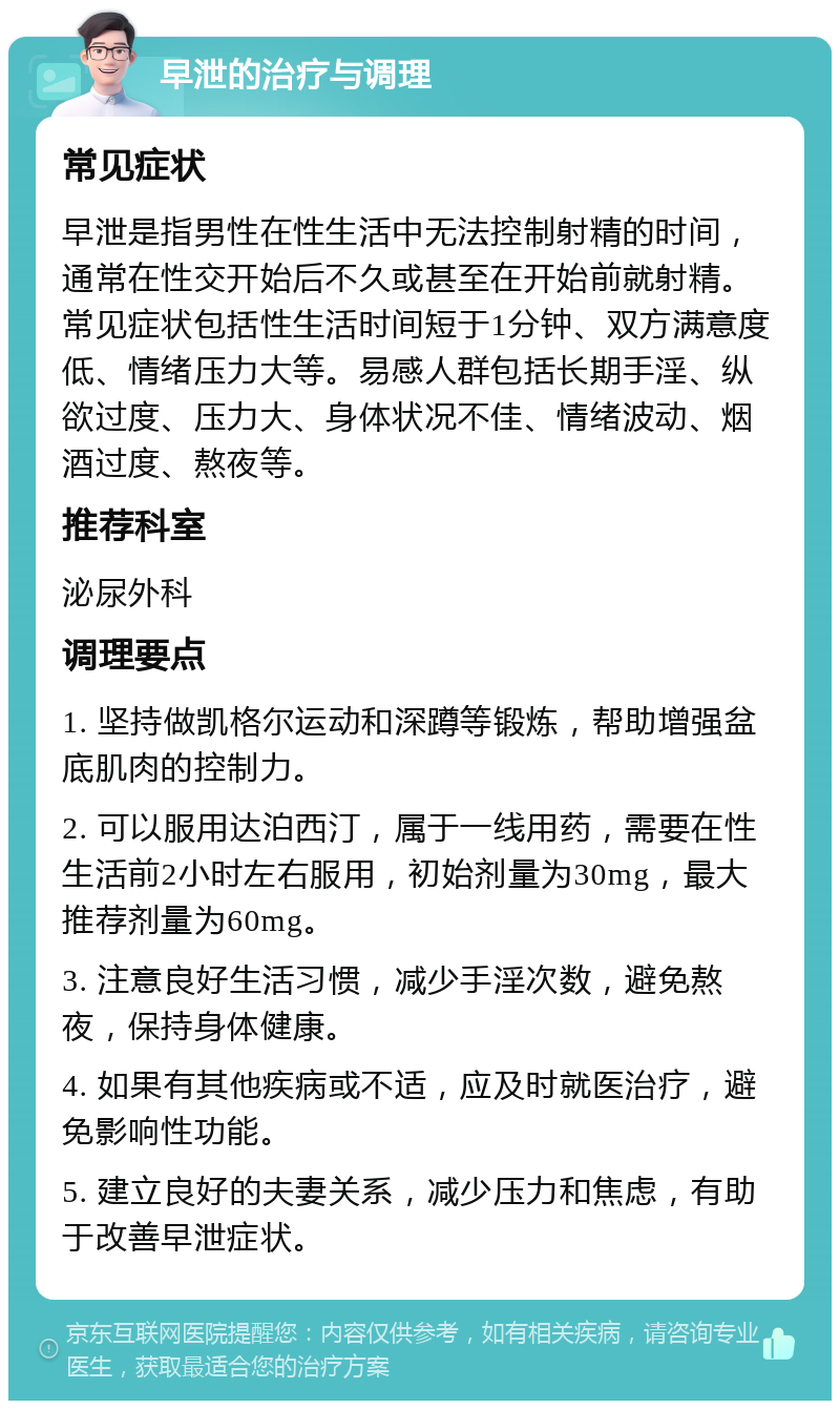 早泄的治疗与调理 常见症状 早泄是指男性在性生活中无法控制射精的时间，通常在性交开始后不久或甚至在开始前就射精。常见症状包括性生活时间短于1分钟、双方满意度低、情绪压力大等。易感人群包括长期手淫、纵欲过度、压力大、身体状况不佳、情绪波动、烟酒过度、熬夜等。 推荐科室 泌尿外科 调理要点 1. 坚持做凯格尔运动和深蹲等锻炼，帮助增强盆底肌肉的控制力。 2. 可以服用达泊西汀，属于一线用药，需要在性生活前2小时左右服用，初始剂量为30mg，最大推荐剂量为60mg。 3. 注意良好生活习惯，减少手淫次数，避免熬夜，保持身体健康。 4. 如果有其他疾病或不适，应及时就医治疗，避免影响性功能。 5. 建立良好的夫妻关系，减少压力和焦虑，有助于改善早泄症状。