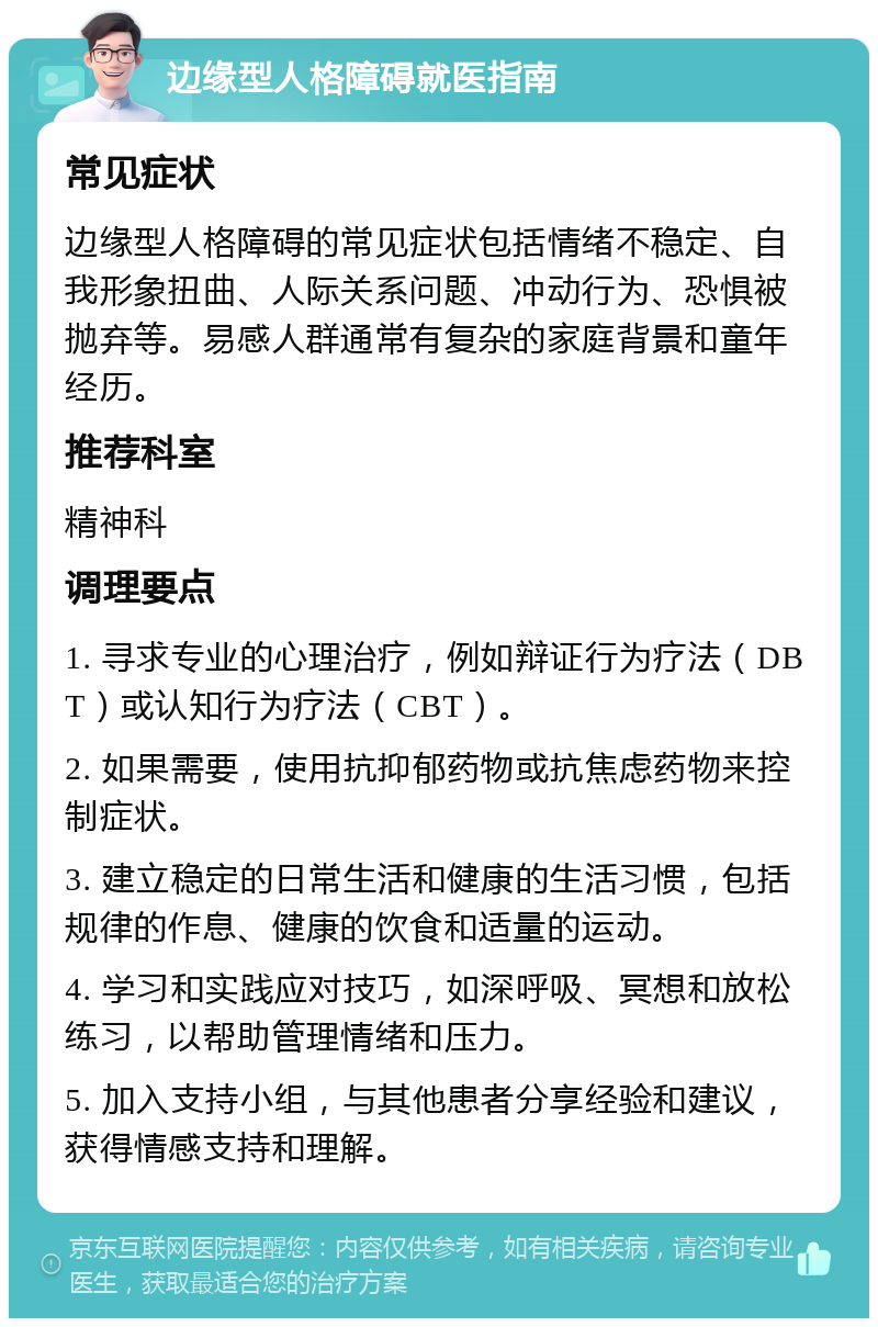 边缘型人格障碍就医指南 常见症状 边缘型人格障碍的常见症状包括情绪不稳定、自我形象扭曲、人际关系问题、冲动行为、恐惧被抛弃等。易感人群通常有复杂的家庭背景和童年经历。 推荐科室 精神科 调理要点 1. 寻求专业的心理治疗，例如辩证行为疗法（DBT）或认知行为疗法（CBT）。 2. 如果需要，使用抗抑郁药物或抗焦虑药物来控制症状。 3. 建立稳定的日常生活和健康的生活习惯，包括规律的作息、健康的饮食和适量的运动。 4. 学习和实践应对技巧，如深呼吸、冥想和放松练习，以帮助管理情绪和压力。 5. 加入支持小组，与其他患者分享经验和建议，获得情感支持和理解。