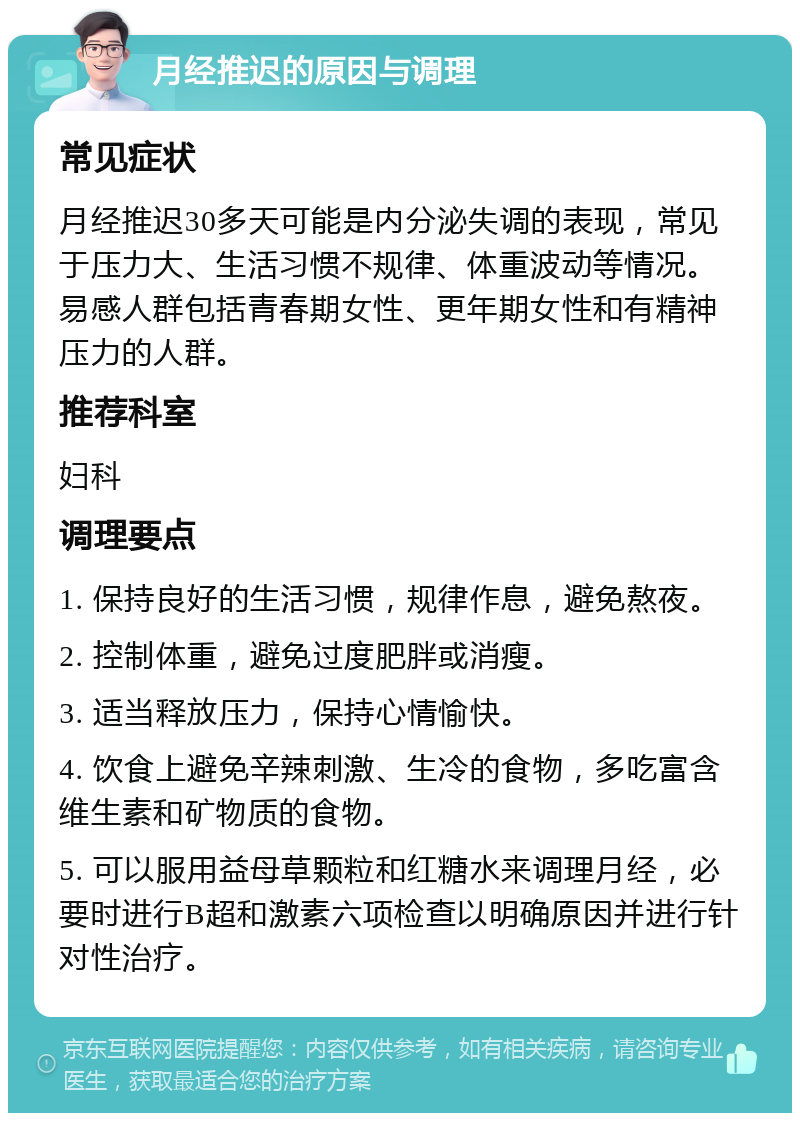 月经推迟的原因与调理 常见症状 月经推迟30多天可能是内分泌失调的表现，常见于压力大、生活习惯不规律、体重波动等情况。易感人群包括青春期女性、更年期女性和有精神压力的人群。 推荐科室 妇科 调理要点 1. 保持良好的生活习惯，规律作息，避免熬夜。 2. 控制体重，避免过度肥胖或消瘦。 3. 适当释放压力，保持心情愉快。 4. 饮食上避免辛辣刺激、生冷的食物，多吃富含维生素和矿物质的食物。 5. 可以服用益母草颗粒和红糖水来调理月经，必要时进行B超和激素六项检查以明确原因并进行针对性治疗。