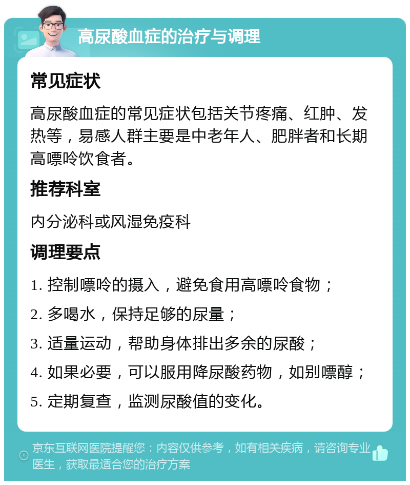 高尿酸血症的治疗与调理 常见症状 高尿酸血症的常见症状包括关节疼痛、红肿、发热等，易感人群主要是中老年人、肥胖者和长期高嘌呤饮食者。 推荐科室 内分泌科或风湿免疫科 调理要点 1. 控制嘌呤的摄入，避免食用高嘌呤食物； 2. 多喝水，保持足够的尿量； 3. 适量运动，帮助身体排出多余的尿酸； 4. 如果必要，可以服用降尿酸药物，如别嘌醇； 5. 定期复查，监测尿酸值的变化。